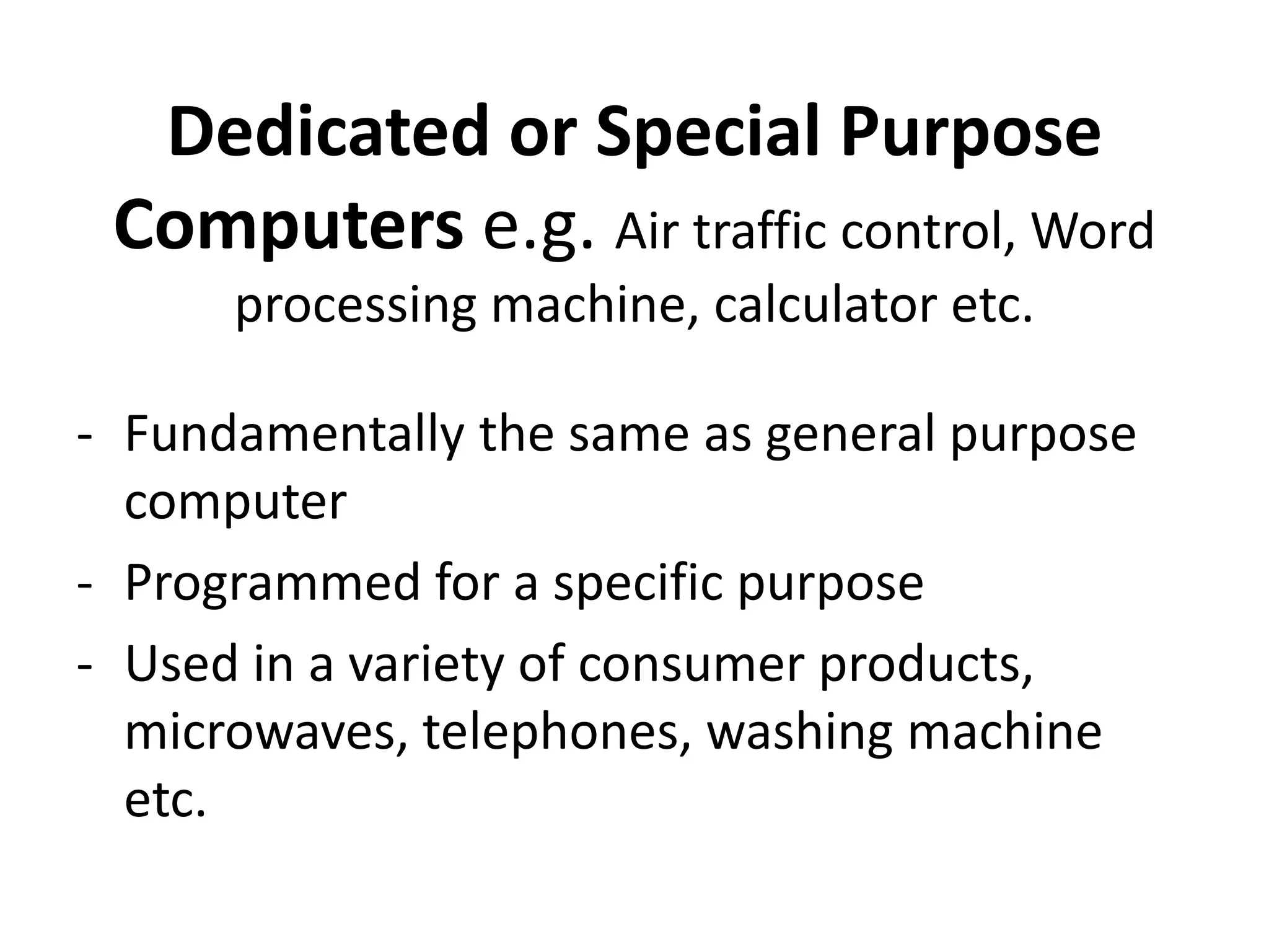 Dedicated or Special Purpose
Computers e.g. Air traffic control, Word
processing machine, calculator etc.
- Fundamentally the same as general purpose
computer
- Programmed for a specific purpose
- Used in a variety of consumer products,
microwaves, telephones, washing machine
etc.
 