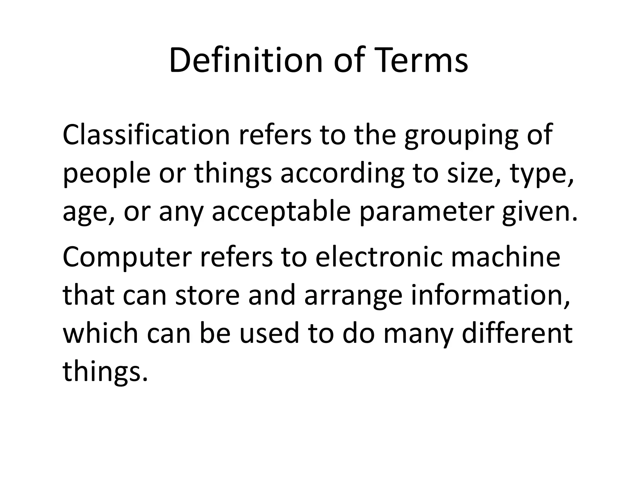 Definition of Terms
Classification refers to the grouping of
people or things according to size, type,
age, or any acceptable parameter given.
Computer refers to electronic machine
that can store and arrange information,
which can be used to do many different
things.
 