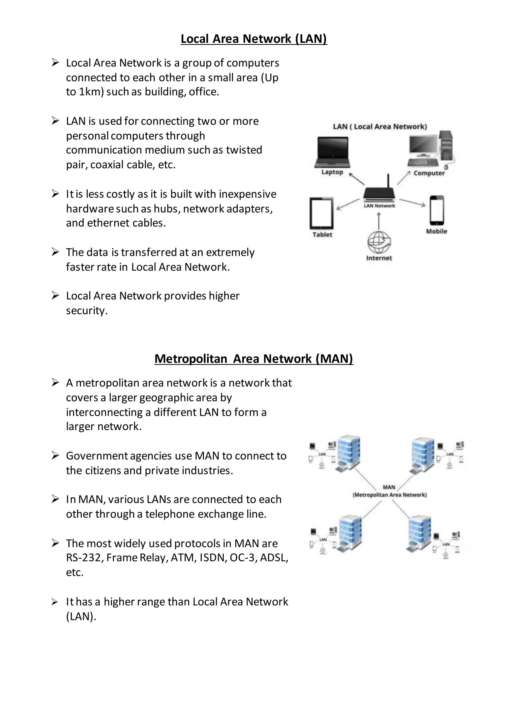 Local Area Network (LAN)
 Local Area Network is a group of computers
connected to each other in a small area (Up
to 1km) such as building, office.
 LAN is used for connecting two or more
personalcomputers through
communication medium such as twisted
pair, coaxial cable, etc.
 Itis less costly as it is built with inexpensive
hardwaresuch as hubs, network adapters,
and ethernet cables.
 The data is transferred at an extremely
faster rate in Local Area Network.
 Local Area Network provides higher
security.
Metropolitan Area Network (MAN)
 A metropolitan area network is a network that
covers a larger geographic area by
interconnecting a different LAN to form a
larger network.
 Governmentagencies use MAN to connect to
the citizens and private industries.
 In MAN, various LANs are connected to each
other through a telephone exchange line.
 The most widely used protocols in MAN are
RS-232, FrameRelay, ATM, ISDN, OC-3, ADSL,
etc.
 Ithas a higher range than Local Area Network
(LAN).
 