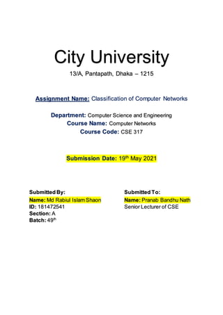 City University
13/A, Pantapath, Dhaka – 1215
Assignment Name: Classification of Computer Networks
Department: Computer Science and Engineering
Course Name: Computer Networks
Course Code: CSE 317
Submission Date: 19th
May 2021
Submitted By: Submitted To:
Name: Md Rabiul Islam Shaon
ID: 181472541
Section: A
Batch: 49th
Name: Pranab Bandhu Nath
Senior Lecturer of CSE
 