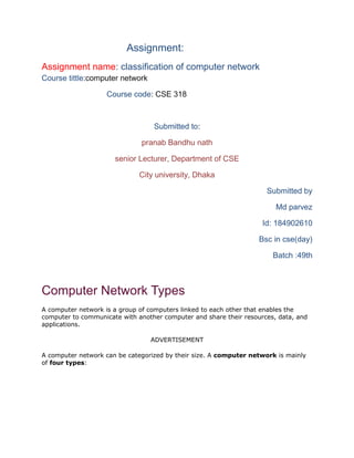 Assignment:
Assignment name: classification of computer network
Course tittle:computer network
Course code: CSE 318
Submitted to:
pranab Bandhu nath
senior Lecturer, Department of CSE
City university, Dhaka
Submitted by
Md parvez
Id: 184902610
Bsc in cse(day)
Batch :49th
Computer Network Types
A computer network is a group of computers linked to each other that enables the
computer to communicate with another computer and share their resources, data, and
applications.
ADVERTISEMENT
A computer network can be categorized by their size. A computer network is mainly
of four types:
 