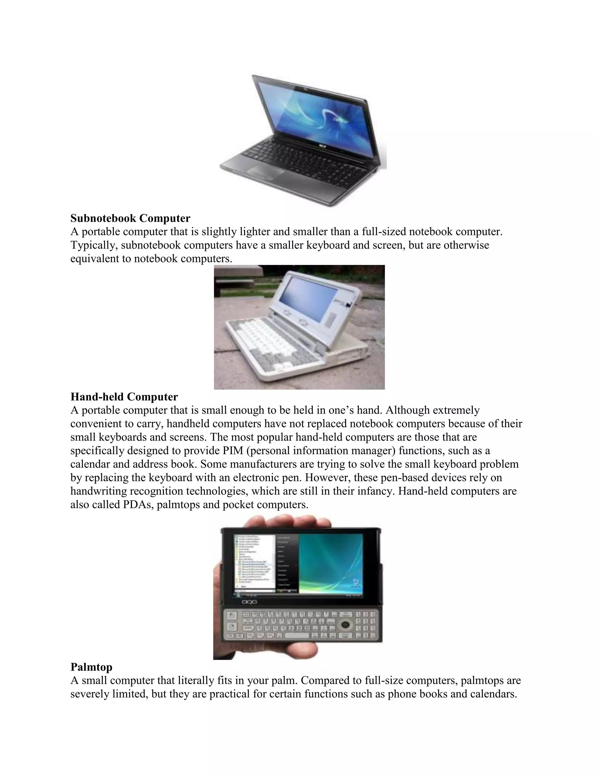 Subnotebook Computer
A portable computer that is slightly lighter and smaller than a full-sized notebook computer.
Typically, subnotebook computers have a smaller keyboard and screen, but are otherwise
equivalent to notebook computers.




Hand-held Computer
A portable computer that is small enough to be held in one’s hand. Although extremely
convenient to carry, handheld computers have not replaced notebook computers because of their
small keyboards and screens. The most popular hand-held computers are those that are
specifically designed to provide PIM (personal information manager) functions, such as a
calendar and address book. Some manufacturers are trying to solve the small keyboard problem
by replacing the keyboard with an electronic pen. However, these pen-based devices rely on
handwriting recognition technologies, which are still in their infancy. Hand-held computers are
also called PDAs, palmtops and pocket computers.




Palmtop
A small computer that literally fits in your palm. Compared to full-size computers, palmtops are
severely limited, but they are practical for certain functions such as phone books and calendars.
 