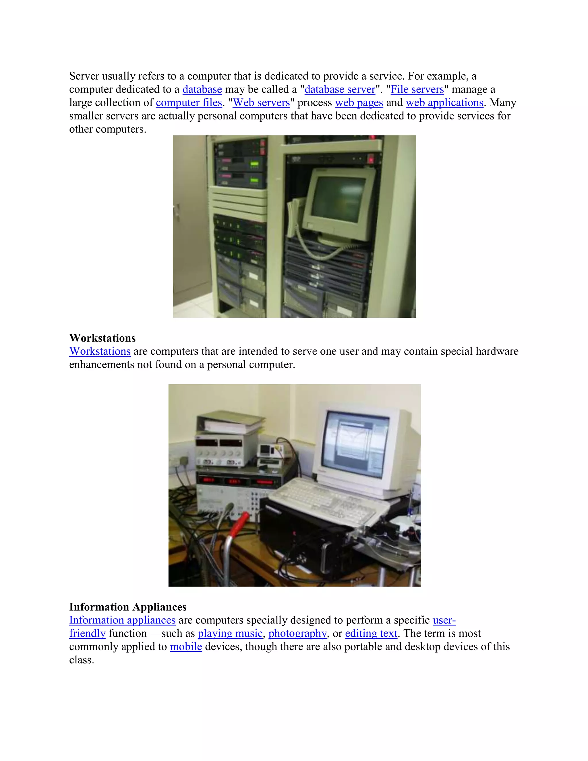 Server usually refers to a computer that is dedicated to provide a service. For example, a
computer dedicated to a database may be called a "database server". "File servers" manage a
large collection of computer files. "Web servers" process web pages and web applications. Many
smaller servers are actually personal computers that have been dedicated to provide services for
other computers.




Workstations
Workstations are computers that are intended to serve one user and may contain special hardware
enhancements not found on a personal computer.




Information Appliances
Information appliances are computers specially designed to perform a specific user-
friendly function —such as playing music, photography, or editing text. The term is most
commonly applied to mobile devices, though there are also portable and desktop devices of this
class.
 