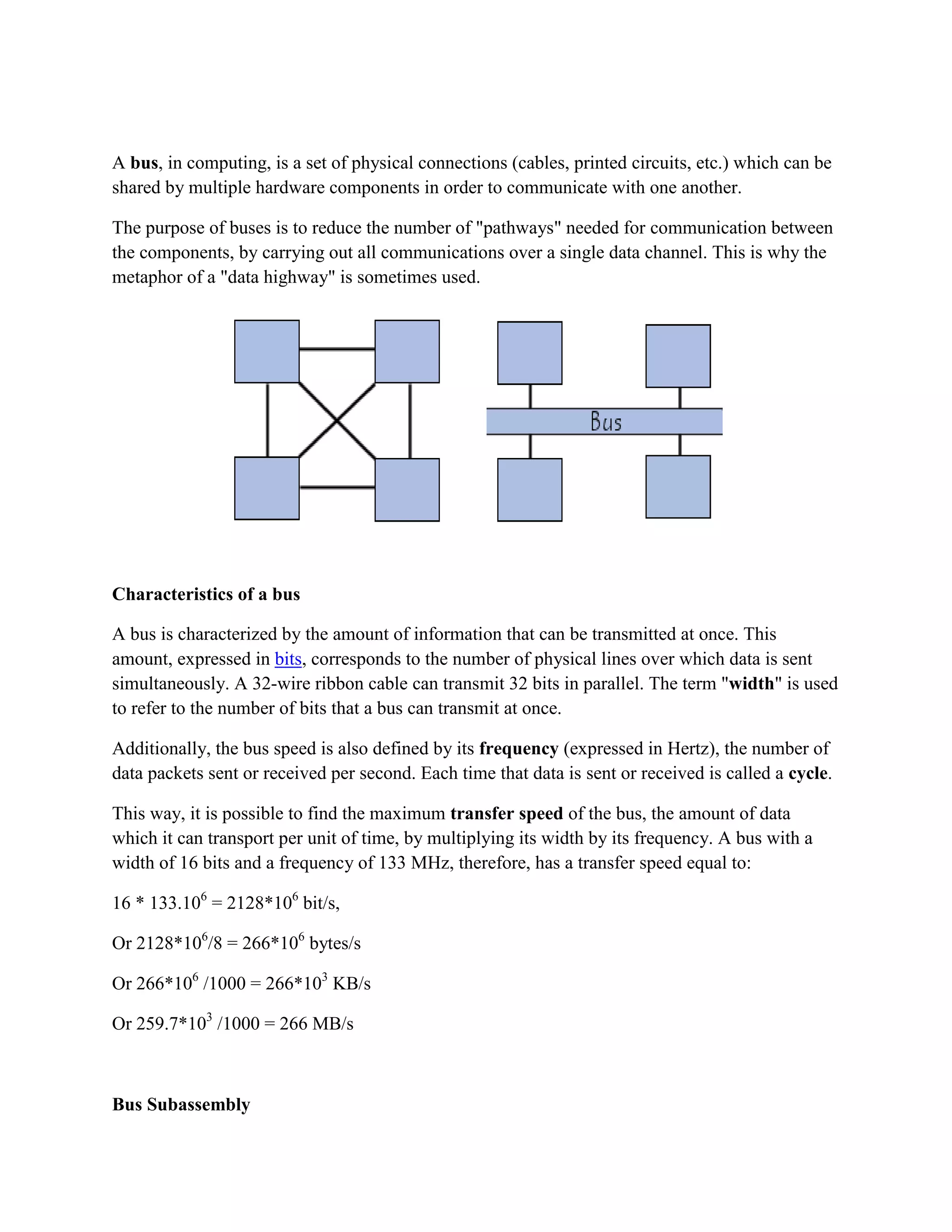 A bus, in computing, is a set of physical connections (cables, printed circuits, etc.) which can be
shared by multiple hardware components in order to communicate with one another.

The purpose of buses is to reduce the number of "pathways" needed for communication between
the components, by carrying out all communications over a single data channel. This is why the
metaphor of a "data highway" is sometimes used.




Characteristics of a bus

A bus is characterized by the amount of information that can be transmitted at once. This
amount, expressed in bits, corresponds to the number of physical lines over which data is sent
simultaneously. A 32-wire ribbon cable can transmit 32 bits in parallel. The term "width" is used
to refer to the number of bits that a bus can transmit at once.

Additionally, the bus speed is also defined by its frequency (expressed in Hertz), the number of
data packets sent or received per second. Each time that data is sent or received is called a cycle.

This way, it is possible to find the maximum transfer speed of the bus, the amount of data
which it can transport per unit of time, by multiplying its width by its frequency. A bus with a
width of 16 bits and a frequency of 133 MHz, therefore, has a transfer speed equal to:

16 * 133.106 = 2128*106 bit/s,

Or 2128*106/8 = 266*106 bytes/s

Or 266*106 /1000 = 266*103 KB/s

Or 259.7*103 /1000 = 266 MB/s



Bus Subassembly
 