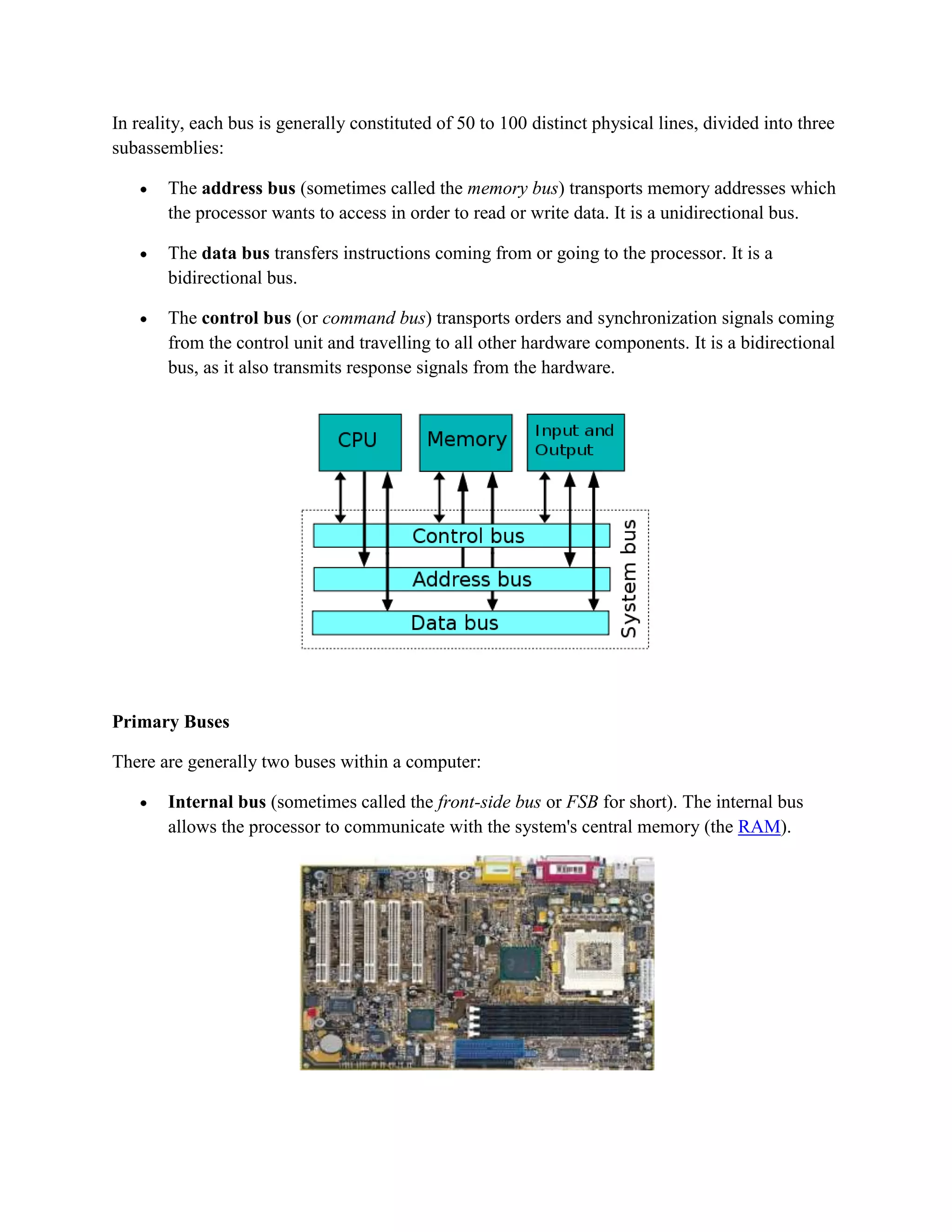 In reality, each bus is generally constituted of 50 to 100 distinct physical lines, divided into three
subassemblies:

       The address bus (sometimes called the memory bus) transports memory addresses which
       the processor wants to access in order to read or write data. It is a unidirectional bus.

       The data bus transfers instructions coming from or going to the processor. It is a
       bidirectional bus.

       The control bus (or command bus) transports orders and synchronization signals coming
       from the control unit and travelling to all other hardware components. It is a bidirectional
       bus, as it also transmits response signals from the hardware.




Primary Buses

There are generally two buses within a computer:

       Internal bus (sometimes called the front-side bus or FSB for short). The internal bus
       allows the processor to communicate with the system's central memory (the RAM).
 