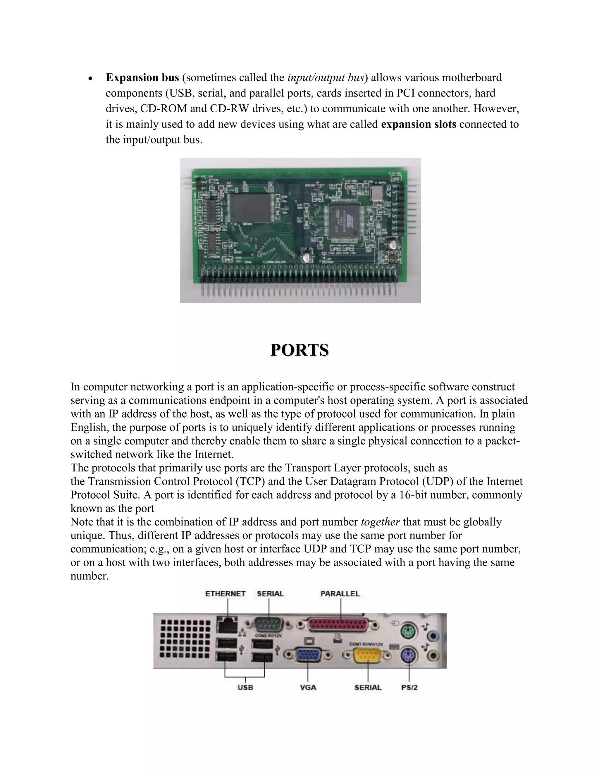 Expansion bus (sometimes called the input/output bus) allows various motherboard
       components (USB, serial, and parallel ports, cards inserted in PCI connectors, hard
       drives, CD-ROM and CD-RW drives, etc.) to communicate with one another. However,
       it is mainly used to add new devices using what are called expansion slots connected to
       the input/output bus.




                                          PORTS
In computer networking a port is an application-specific or process-specific software construct
serving as a communications endpoint in a computer's host operating system. A port is associated
with an IP address of the host, as well as the type of protocol used for communication. In plain
English, the purpose of ports is to uniquely identify different applications or processes running
on a single computer and thereby enable them to share a single physical connection to a packet-
switched network like the Internet.
The protocols that primarily use ports are the Transport Layer protocols, such as
the Transmission Control Protocol (TCP) and the User Datagram Protocol (UDP) of the Internet
Protocol Suite. A port is identified for each address and protocol by a 16-bit number, commonly
known as the port
Note that it is the combination of IP address and port number together that must be globally
unique. Thus, different IP addresses or protocols may use the same port number for
communication; e.g., on a given host or interface UDP and TCP may use the same port number,
or on a host with two interfaces, both addresses may be associated with a port having the same
number.
 