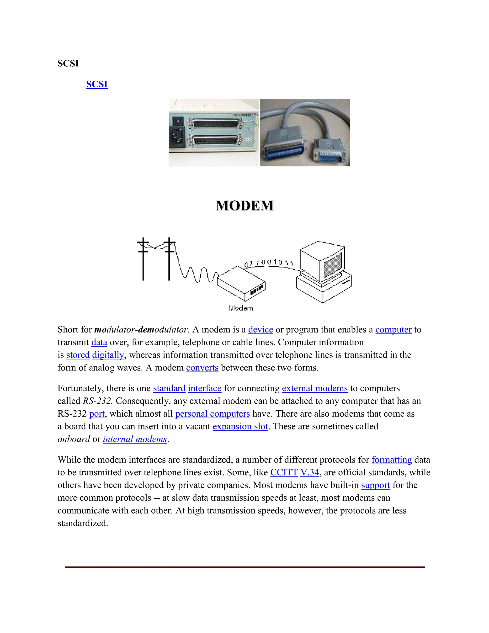 SCSI

       SCSI




                                         MODEM




Short for modulator-demodulator. A modem is a device or program that enables a computer to
transmit data over, for example, telephone or cable lines. Computer information
is stored digitally, whereas information transmitted over telephone lines is transmitted in the
form of analog waves. A modem converts between these two forms.

Fortunately, there is one standard interface for connecting external modems to computers
called RS-232. Consequently, any external modem can be attached to any computer that has an
RS-232 port, which almost all personal computers have. There are also modems that come as
a board that you can insert into a vacant expansion slot. These are sometimes called
onboard or internal modems.

While the modem interfaces are standardized, a number of different protocols for formatting data
to be transmitted over telephone lines exist. Some, like CCITT V.34, are official standards, while
others have been developed by private companies. Most modems have built-in support for the
more common protocols -- at slow data transmission speeds at least, most modems can
communicate with each other. At high transmission speeds, however, the protocols are less
standardized.
 