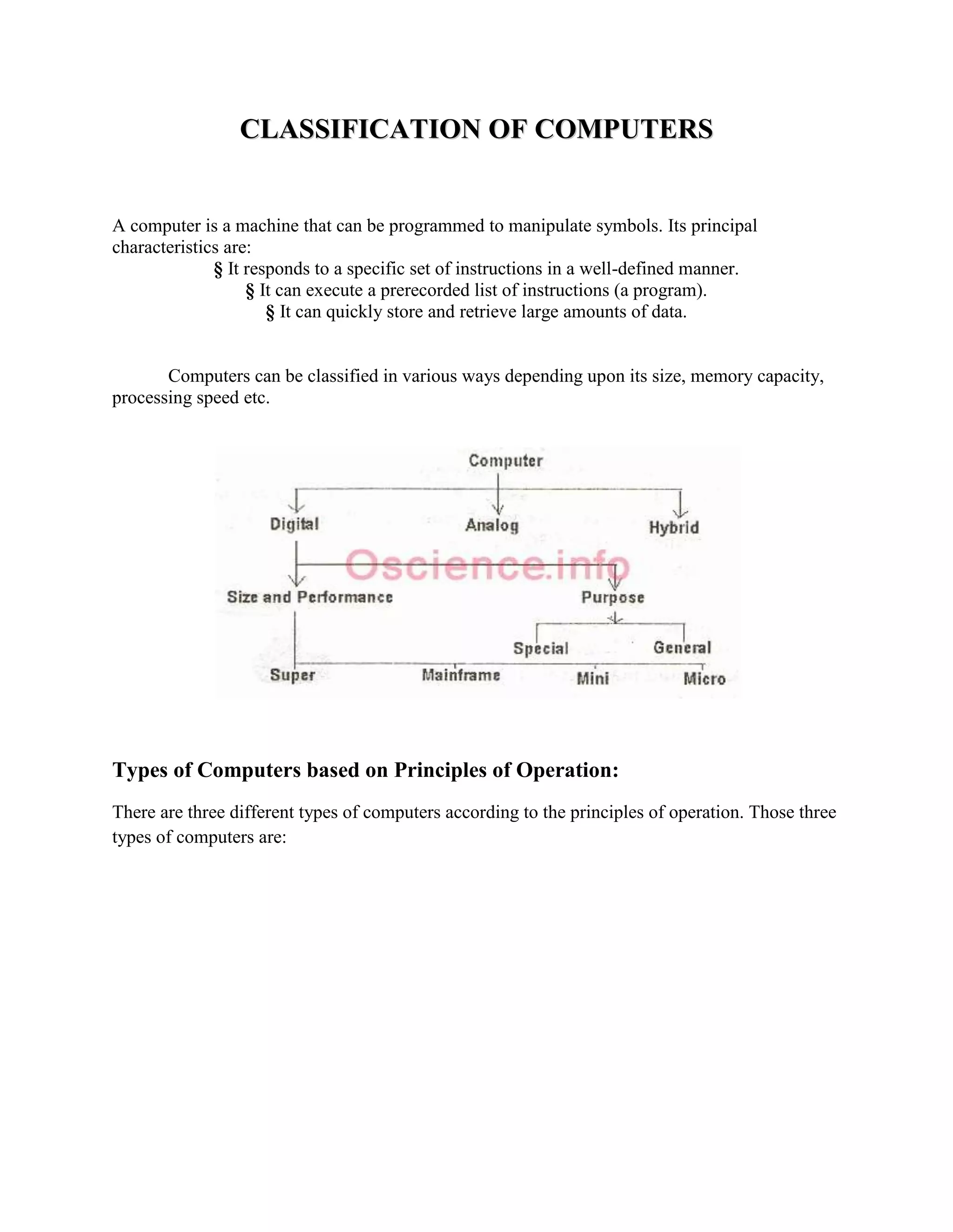 CLASSIFICATION OF COMPUTERS


A computer is a machine that can be programmed to manipulate symbols. Its principal
characteristics are:
              § It responds to a specific set of instructions in a well-defined manner.
                   § It can execute a prerecorded list of instructions (a program).
                      § It can quickly store and retrieve large amounts of data.


       Computers can be classified in various ways depending upon its size, memory capacity,
processing speed etc.




Types of Computers based on Principles of Operation:
There are three different types of computers according to the principles of operation. Those three
types of computers are:
 