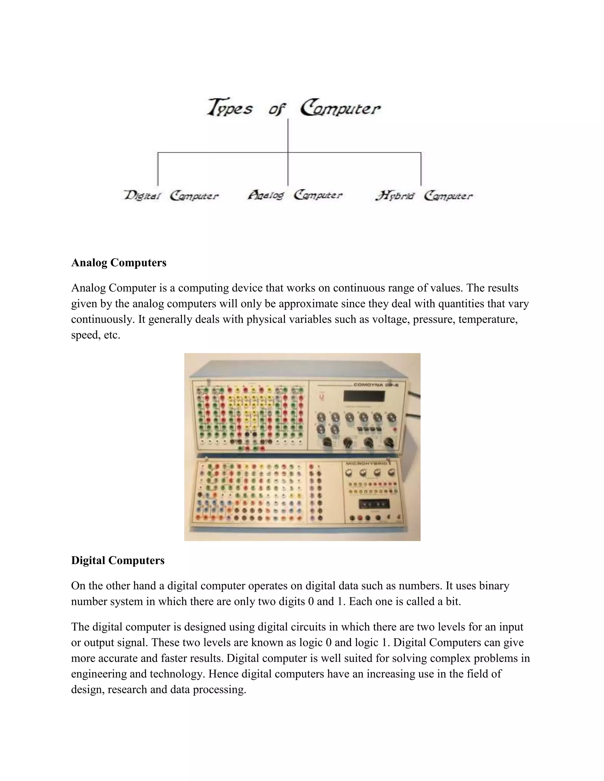 Analog Computers

Analog Computer is a computing device that works on continuous range of values. The results
given by the analog computers will only be approximate since they deal with quantities that vary
continuously. It generally deals with physical variables such as voltage, pressure, temperature,
speed, etc.




Digital Computers

On the other hand a digital computer operates on digital data such as numbers. It uses binary
number system in which there are only two digits 0 and 1. Each one is called a bit.

The digital computer is designed using digital circuits in which there are two levels for an input
or output signal. These two levels are known as logic 0 and logic 1. Digital Computers can give
more accurate and faster results. Digital computer is well suited for solving complex problems in
engineering and technology. Hence digital computers have an increasing use in the field of
design, research and data processing.
 