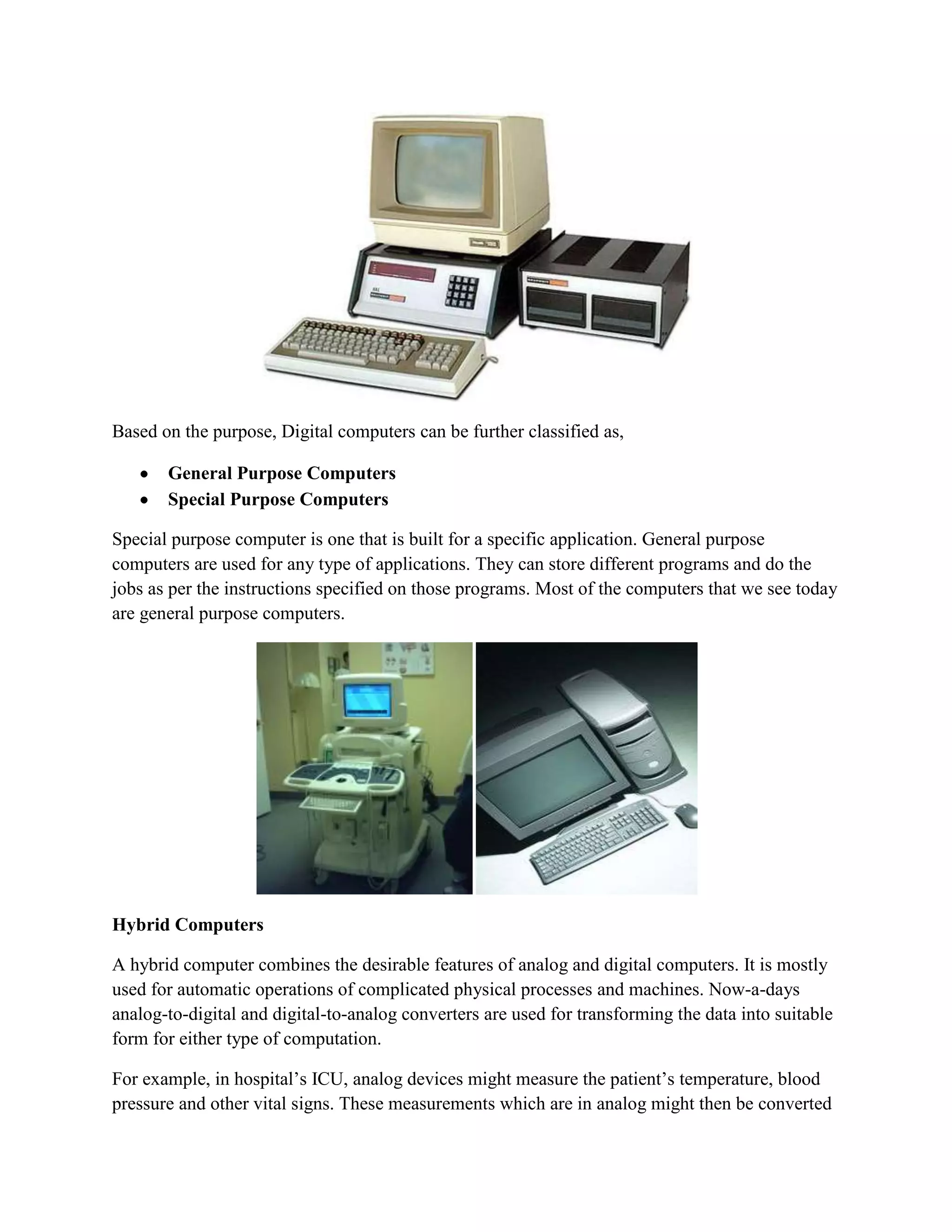 Based on the purpose, Digital computers can be further classified as,

       General Purpose Computers
       Special Purpose Computers

Special purpose computer is one that is built for a specific application. General purpose
computers are used for any type of applications. They can store different programs and do the
jobs as per the instructions specified on those programs. Most of the computers that we see today
are general purpose computers.




Hybrid Computers

A hybrid computer combines the desirable features of analog and digital computers. It is mostly
used for automatic operations of complicated physical processes and machines. Now-a-days
analog-to-digital and digital-to-analog converters are used for transforming the data into suitable
form for either type of computation.

For example, in hospital’s ICU, analog devices might measure the patient’s temperature, blood
pressure and other vital signs. These measurements which are in analog might then be converted
 