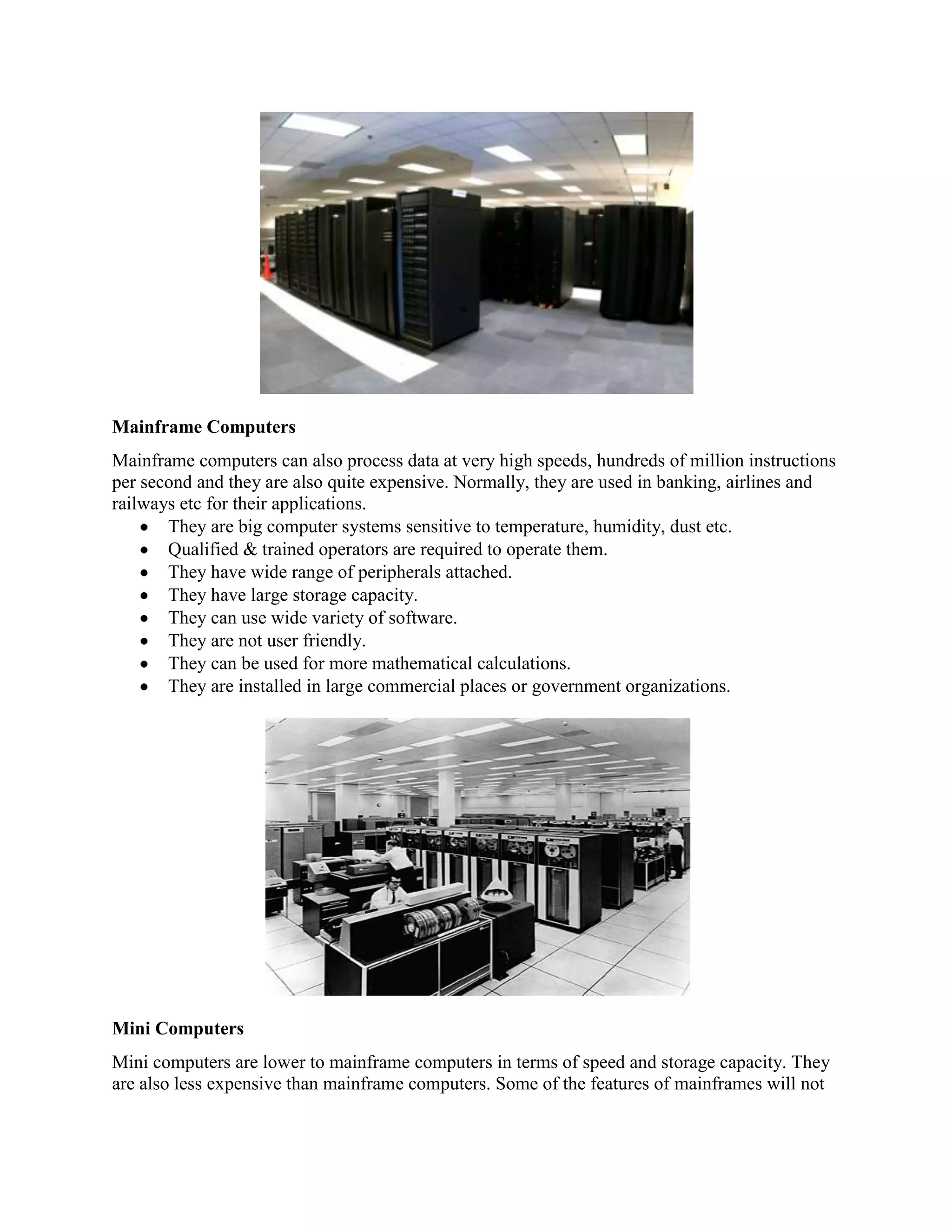 Mainframe Computers
Mainframe computers can also process data at very high speeds, hundreds of million instructions
per second and they are also quite expensive. Normally, they are used in banking, airlines and
railways etc for their applications.
       They are big computer systems sensitive to temperature, humidity, dust etc.
       Qualified & trained operators are required to operate them.
       They have wide range of peripherals attached.
       They have large storage capacity.
       They can use wide variety of software.
       They are not user friendly.
       They can be used for more mathematical calculations.
       They are installed in large commercial places or government organizations.




Mini Computers
Mini computers are lower to mainframe computers in terms of speed and storage capacity. They
are also less expensive than mainframe computers. Some of the features of mainframes will not
 