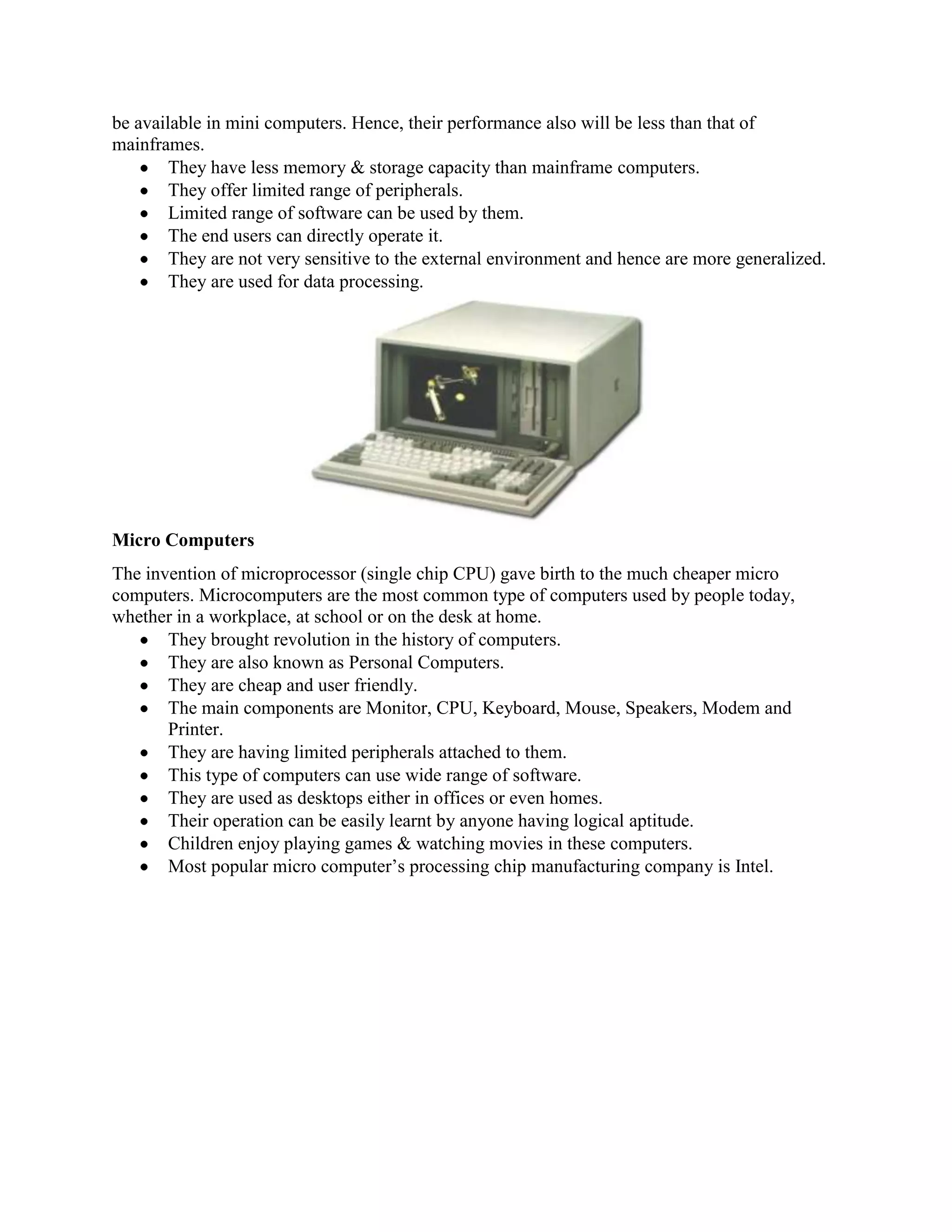 be available in mini computers. Hence, their performance also will be less than that of
mainframes.
        They have less memory & storage capacity than mainframe computers.
        They offer limited range of peripherals.
        Limited range of software can be used by them.
        The end users can directly operate it.
        They are not very sensitive to the external environment and hence are more generalized.
        They are used for data processing.




Micro Computers
The invention of microprocessor (single chip CPU) gave birth to the much cheaper micro
computers. Microcomputers are the most common type of computers used by people today,
whether in a workplace, at school or on the desk at home.
       They brought revolution in the history of computers.
       They are also known as Personal Computers.
       They are cheap and user friendly.
       The main components are Monitor, CPU, Keyboard, Mouse, Speakers, Modem and
       Printer.
       They are having limited peripherals attached to them.
       This type of computers can use wide range of software.
       They are used as desktops either in offices or even homes.
       Their operation can be easily learnt by anyone having logical aptitude.
       Children enjoy playing games & watching movies in these computers.
       Most popular micro computer’s processing chip manufacturing company is Intel.
 