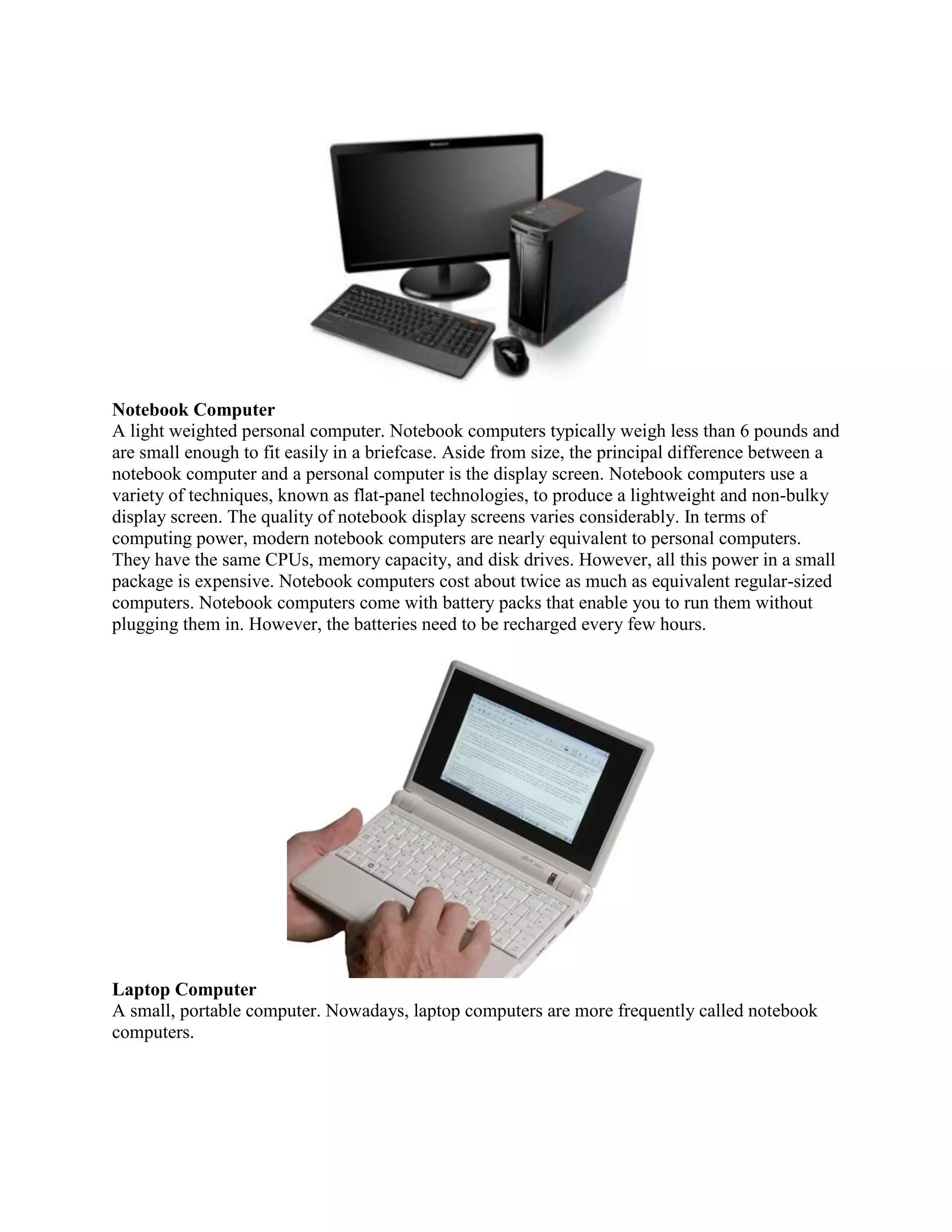 Notebook Computer
A light weighted personal computer. Notebook computers typically weigh less than 6 pounds and
are small enough to fit easily in a briefcase. Aside from size, the principal difference between a
notebook computer and a personal computer is the display screen. Notebook computers use a
variety of techniques, known as flat-panel technologies, to produce a lightweight and non-bulky
display screen. The quality of notebook display screens varies considerably. In terms of
computing power, modern notebook computers are nearly equivalent to personal computers.
They have the same CPUs, memory capacity, and disk drives. However, all this power in a small
package is expensive. Notebook computers cost about twice as much as equivalent regular-sized
computers. Notebook computers come with battery packs that enable you to run them without
plugging them in. However, the batteries need to be recharged every few hours.




Laptop Computer
A small, portable computer. Nowadays, laptop computers are more frequently called notebook
computers.
 