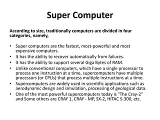 Super Computer
According to size, traditionally computers are divided in four
categories, namely,
• Super computers are the fastest, most-powerful and most
expensive computers.
• It has the ability to recover automatically from failures.
• It has the ability to support several Giga Bytes of RAM.
• Unlike conventional computers, which have a single processor to
process one instruction at a time, supercomputers have multiple
processors (or CPUs) that process multiple instructions at a time.
• Supercomputers are widely used in scientific applications such as
aerodynamic design and simulation, processing of geological data.
• One of the most powerful supercomputers today is "The Cray-2"
and Some others are CRAY 1, CRAY - MP, SX-2, HITAC S-300, etc.
 