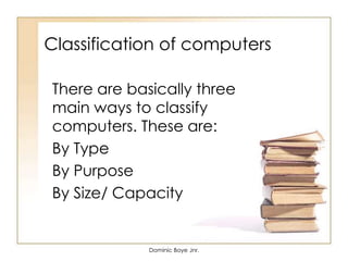 Classification of computers
There are basically three
main ways to classify
computers. These are:
By Type
By Purpose
By Size/ Capacity
Dominic Boye Jnr.
 