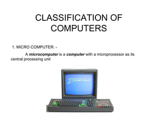 CLASSIFICATION OF
COMPUTERS
1. MICRO COMPUTER: -
A microcomputer is a computer with a microprocessor as its
central processing unit
 