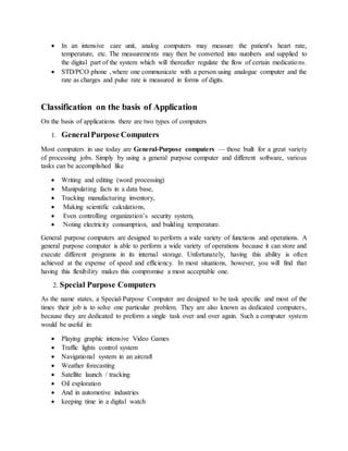  In an intensive care unit, analog computers may measure the patient's heart rate,
temperature, etc. The measurements may then be converted into numbers and supplied to
the digital part of the system which will thereafter regulate the flow of certain medications.
 STD/PCO phone , where one communicate with a person using analogue computer and the
rate as charges and pulse rate is measured in forms of digits.
Classification on the basis of Application
On the basis of applications there are two types of computers
1. General Purpose Computers
Most computers in use today are General-Purpose computers — those built for a great variety
of processing jobs. Simply by using a general purpose computer and different software, various
tasks can be accomplished like
 Writing and editing (word processing)
 Manipulating facts in a data base,
 Tracking manufacturing inventory,
 Making scientific calculations,
 Even controlling organization’s security system,
 Noting electricity consumption, and building temperature.
General purpose computers are designed to perform a wide variety of functions and operations. A
general purpose computer is able to perform a wide variety of operations because it can store and
execute different programs in its internal storage. Unfortunately, having this ability is often
achieved at the expense of speed and efficiency. In most situations, however, you will find that
having this flexibility makes this compromise a most acceptable one.
2. Special Purpose Computers
As the name states, a Special-Purpose Computer are designed to be task specific and most of the
times their job is to solve one particular problem. They are also known as dedicated computers,
because they are dedicated to preform a single task over and over again. Such a computer system
would be useful in:
 Playing graphic intensive Video Games
 Traffic lights control system
 Navigational system in an aircraft
 Weather forecasting
 Satellite launch / tracking
 Oil exploration
 And in automotive industries
 keeping time in a digital watch
 