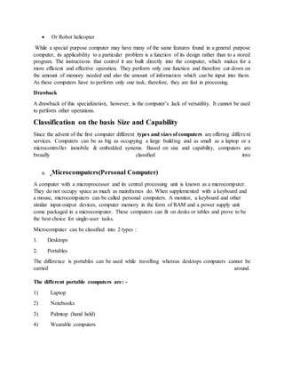  Or Robot helicopter
While a special purpose computer may have many of the same features found in a general purpose
computer, its applicability to a particular problem is a function of its design rather than to a stored
program. The instructions that control it are built directly into the computer, which makes for a
more efficient and effective operation. They perform only one function and therefore cut down on
the amount of memory needed and also the amount of information which can be input into them.
As these computers have to perform only one task, therefore, they are fast in processing.
Drawback
A drawback of this specialization, however, is the computer’s lack of versatility. It cannot be used
to perform other operations.
Classification on the basis Size and Capability
Since the advent of the first computer different types and sizes of computers are offering different
services. Computers can be as big as occupying a large building and as small as a laptop or a
microcontroller inmobile & embedded systems. Based on size and capability, computers are
broadly classified into
a. Microcomputers(Personal Computer)
A computer with a microprocessor and its central processing unit is known as a microcomputer.
They do not occupy space as much as mainframes do. When supplemented with a keyboard and
a mouse, microcomputers can be called personal computers. A monitor, a keyboard and other
similar input-output devices, computer memory in the form of RAM and a power supply unit
come packaged in a microcomputer. These computers can fit on desks or tables and prove to be
the best choice for single-user tasks.
Microcomputer can be classified into 2 types :
1. Desktops
2. Portables
The difference is portables can be used while travelling whereas desktops computers cannot be
carried around.
The different portable computers are: -
1) Laptop
2) Notebooks
3) Palmtop (hand held)
4) Wearable computers
 