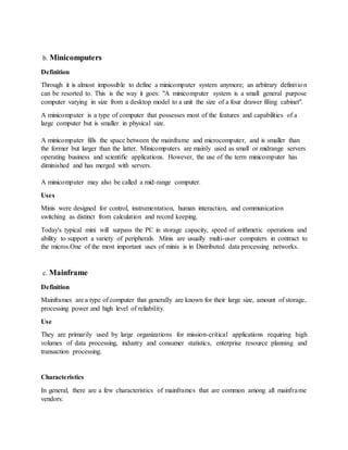 b. Minicomputers
Definition
Through it is almost impossible to define a minicomputer system anymore; an arbitrary definition
can be resorted to. This is the way it goes: "A minicomputer system is a small general purpose
computer varying in size from a desktop model to a unit the size of a four drawer filing cabinet".
A minicomputer is a type of computer that possesses most of the features and capabilities of a
large computer but is smaller in physical size.
A minicomputer fills the space between the mainframe and microcomputer, and is smaller than
the former but larger than the latter. Minicomputers are mainly used as small or midrange servers
operating business and scientific applications. However, the use of the term minicomputer has
diminished and has merged with servers.
A minicomputer may also be called a mid-range computer.
Uses
Minis were designed for control, instrumentation, human interaction, and communication
switching as distinct from calculation and record keeping.
Today's typical mini will surpass the PC in storage capacity, speed of arithmetic operations and
ability to support a variety of peripherals. Minis are usually multi-user computers in contract to
the micros.One of the most important uses of minis is in Distributed data processing networks.
c. Mainframe
Definition
Mainframes are a type of computer that generally are known for their large size, amount of storage,
processing power and high level of reliability.
Use
They are primarily used by large organizations for mission-critical applications requiring high
volumes of data processing, industry and consumer statistics, enterprise resource planning and
transaction processing.
Characteristics
In general, there are a few characteristics of mainframes that are common among all mainframe
vendors:
 
