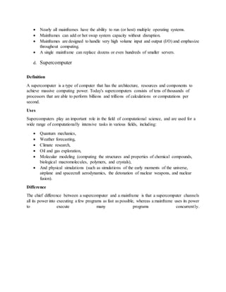  Nearly all mainframes have the ability to run (or host) multiple operating systems.
 Mainframes can add or hot swap system capacity without disruption.
 Mainframes are designed to handle very high volume input and output (I/O) and emphasize
throughout computing.
 A single mainframe can replace dozens or even hundreds of smaller servers.
d. Supercomputer
Definition
A supercomputer is a type of computer that has the architecture, resources and components to
achieve massive computing power. Today's supercomputers consists of tens of thousands of
processors that are able to perform billions and trillions of calculations or computations per
second.
Uses
Supercomputers play an important role in the field of computational science, and are used for a
wide range of computationally intensive tasks in various fields, including:
 Quantum mechanics,
 Weather forecasting,
 Climate research,
 Oil and gas exploration,
 Molecular modeling (computing the structures and properties of chemical compounds,
biological macromolecules, polymers, and crystals),
 And physical simulations (such as simulations of the early moments of the universe,
airplane and spacecraft aerodynamics, the detonation of nuclear weapons, and nuclear
fusion).
Difference
The chief difference between a supercomputer and a mainframe is that a supercomputer channels
all its power into executing a few programs as fast as possible, whereas a mainframe uses its power
to execute many programs concurrently.
 