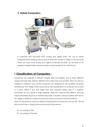  Hybrid Computers:-
A computer that processes both analog and digital data. The use of hybrid
computers are increasing day by day as there are number of areas in the real world
where we need both analog and digital computers.Consider an example of an
hospital.In hospital there may be number of devices like E.C.G. machine etc
 Classification of Computers :
Computers are available in different shapes, sizes and weights, due to these different
shapes and sizes they perform different sorts of jobs from one another. They can also be
classified in different ways. All the computers are designed by the qualified computer
architectures that design these machines as their requirements. A computer that is used
in a home differs in size and shape from the computer being used in a hospital.
Computers act as a server in large buildings, while the computer also differs in size and
shape performing its job as a weather forecaster. A student carrying a laptop with him to
his college is different in shape and size from all the computers mentioned above.
Here we are going to introduce different classifications of computers one by one. We will
discuss what are in classifications and what job they perform.
 According to Size
 According to Purpose
iii
 