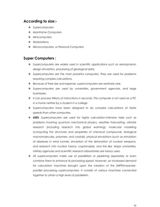 According to size:-
 Supercomputers
 Mainframe Computers
 Minicomputers
 Workstations
 Microcomputers, or Personal Computers
Super Computers :
 Supercomputers are widely used in scientific applications such as aerodynamic
design simulation, processing of geological data.
 Supercomputers are the most powerful computers. They are used for problems
requiring complex calculations.
 Because of their size and expense, supercomputers are relatively rare.
 Supercomputers are used by universities, government agencies, and large
businesses.
 It can process trillions of instructions in seconds. This computer is not used as a PC
in a home neither by a student in a college
 Supercomputers have been designed to do complex calculations at faster
speeds than other computers.
 USES: Supercomputers are used for highly calculation-intensive tasks such as
problems involving quantum mechanical physics, weather forecasting, climate
research (including research into global warming), molecular modeling
(computing the structures and properties of chemical compounds, biological
macromolecules, polymers, and crystals), physical simulations (such as simulation
of airplanes in wind tunnels, simulation of the detonation of nuclear weapons,
and research into nuclear fusion), cryptanalysis, and the like. Major universities,
military agencies and scientific research laboratories are heavy users.
 All supercomputers make use of parallelism or pipelining separately or even
combine them to enhance its processing speed. However, an increased demand
for calculation machines brought upon the creation of the (MPP)massively-
parallel processing supercomputers. It consists of various machines connected
together to attain a high level of parallelism.
iv
 
