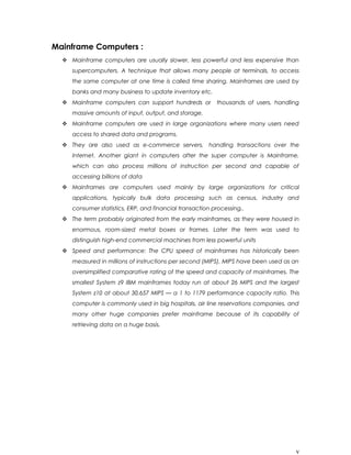 Mainframe Computers :
 Mainframe computers are usually slower, less powerful and less expensive than
supercomputers. A technique that allows many people at terminals, to access
the same computer at one time is called time sharing. Mainframes are used by
banks and many business to update inventory etc.
 Mainframe computers can support hundreds or thousands of users, handling
massive amounts of input, output, and storage.
 Mainframe computers are used in large organizations where many users need
access to shared data and programs.
 They are also used as e-commerce servers, handling transactions over the
Internet. Another giant in computers after the super computer is Mainframe,
which can also process millions of instruction per second and capable of
accessing billions of data
 Mainframes are computers used mainly by large organizations for critical
applications, typically bulk data processing such as census, industry and
consumer statistics, ERP, and financial transaction processing..
 The term probably originated from the early mainframes, as they were housed in
enormous, room-sized metal boxes or frames. Later the term was used to
distinguish high-end commercial machines from less powerful units
 Speed and performance: The CPU speed of mainframes has historically been
measured in millions of instructions per second (MIPS). MIPS have been used as an
oversimplified comparative rating of the speed and capacity of mainframes. The
smallest System z9 IBM mainframes today run at about 26 MIPS and the largest
System z10 at about 30,657 MIPS — a 1 to 1179 performance capacity ratio. This
computer is commonly used in big hospitals, air line reservations companies, and
many other huge companies prefer mainframe because of its capability of
retrieving data on a huge basis.
v
 