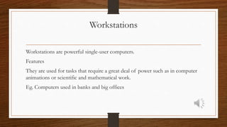Workstations
Workstations are powerful single-user computers.
Features
They are used for tasks that require a great deal of power such as in computer
animations or scientific and mathematical work.
Eg. Computers used in banks and big offices
 