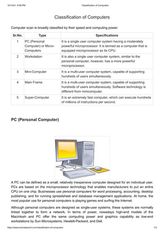 10/13/21, 9:08 PM Classification of Computers
https://www.tutorialspoint.com/classification-of-computers 1/3
Classification of Computers
Classification of Computers
Computer scan is broadly classified by their speed and computing power.
Computer scan is broadly classified by their speed and computing power.
Sr.No.
Sr.No.


 Type
Type


 Specifications
Specifications



1
1


 PC (Personal
PC (Personal
Computer) or Micro-
Computer) or Micro-
Computers
Computers



It is a single user computer system having a moderately
It is a single user computer system having a moderately
powerful microprocessor. It is termed as a computer that is
powerful microprocessor. It is termed as a computer that is
equipped microprocessor as its CPU.
equipped microprocessor as its CPU.



2
2


 Workstation
Workstation


 It is also a single user computer system, similar to the
It is also a single user computer system, similar to the
personal computer, however, has a more powerful
personal computer, however, has a more powerful
microprocessor.
microprocessor.



3
3


 Mini-Computer
Mini-Computer


 It is a multi-user computer system, capable of supporting
It is a multi-user computer system, capable of supporting
hundreds of users simultaneously.
hundreds of users simultaneously.



4
4


 Main Frame
Main Frame


 It is a multi-user computer system, capable of supporting
It is a multi-user computer system, capable of supporting
hundreds of users simultaneously. Software technology is
hundreds of users simultaneously. Software technology is
different from minicomputer.
different from minicomputer.
5
5


 Super-Computer
Super-Computer


 It is an extremely fast computer, which can execute hundreds
It is an extremely fast computer, which can execute hundreds
of millions of instructions per second.
of millions of instructions per second.



PC (Personal Computer)
PC (Personal Computer)
A PC can be defined as a small, relatively inexpensive computer designed for an individual user.
A PC can be defined as a small, relatively inexpensive computer designed for an individual user.
PCs are based on the microprocessor technology that enables manufacturers to put an entire
PCs are based on the microprocessor technology that enables manufacturers to put an entire
CPU on one chip. Businesses use personal computers for word processing, accounting, desktop
CPU on one chip. Businesses use personal computers for word processing, accounting, desktop
publishing, and for running spreadsheet and database management applications. At home, the
publishing, and for running spreadsheet and database management applications. At home, the
most popular use for personal computers is playing games and surfing the Internet.
most popular use for personal computers is playing games and surfing the Internet.
Although personal computers are designed as single-user systems, these systems are normally
Although personal computers are designed as single-user systems, these systems are normally
linked together to form a network. In terms of power, nowadays high-end models of the
linked together to form a network. In terms of power, nowadays high-end models of the
Macintosh and PC offer the same computing power and graphics capability as low-end
Macintosh and PC offer the same computing power and graphics capability as low-end
workstations by Sun Microsystems, Hewlett-Packard, and Dell.
workstations by Sun Microsystems, Hewlett-Packard, and Dell.
 