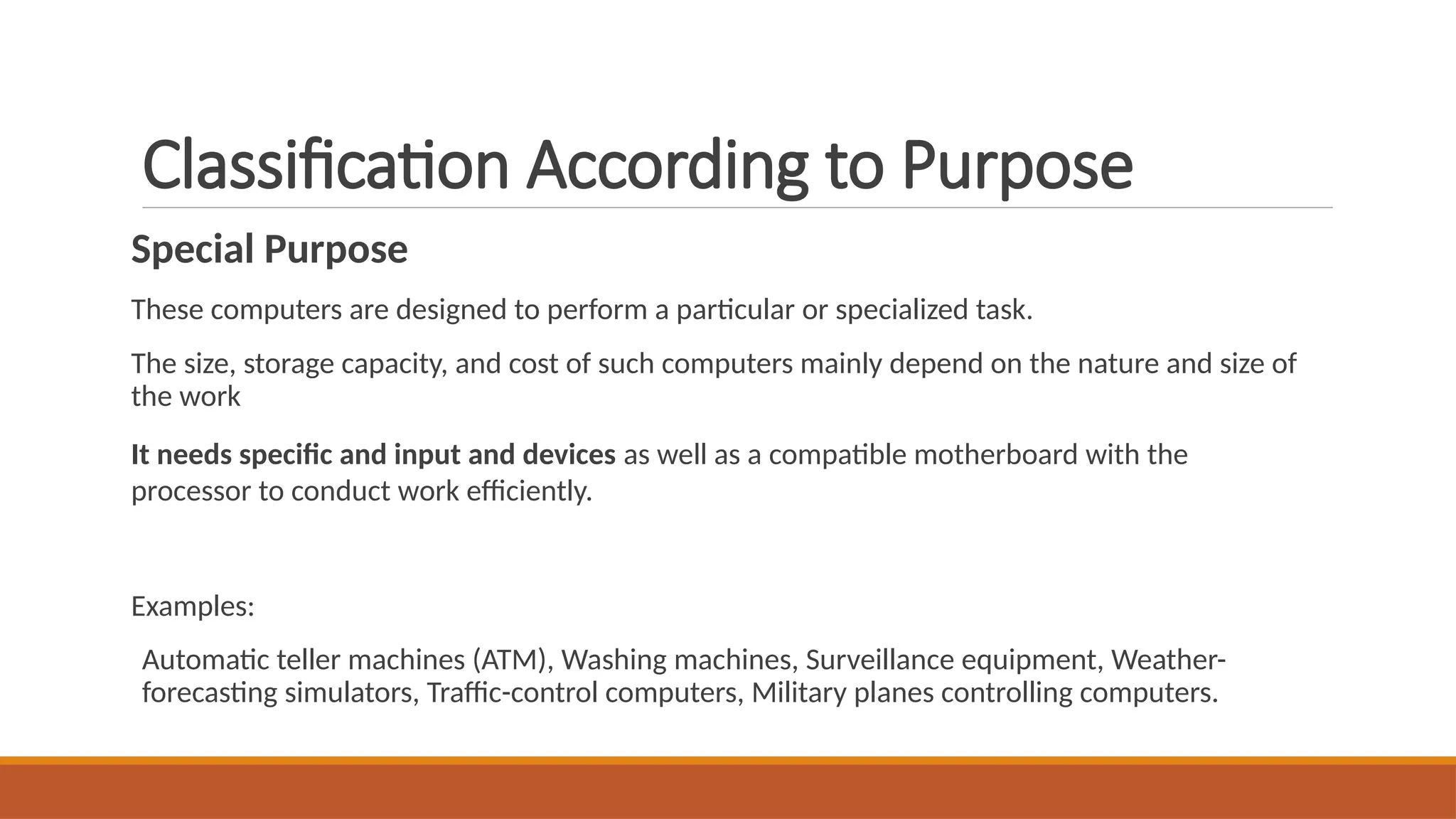 Classification According to Purpose
Special Purpose
These computers are designed to perform a particular or specialized task.
The size, storage capacity, and cost of such computers mainly depend on the nature and size of
the work
It needs specific and input and devices as well as a compatible motherboard with the
processor to conduct work efficiently.
Examples:
Automatic teller machines (ATM), Washing machines, Surveillance equipment, Weather-
forecasting simulators, Traffic-control computers, Military planes controlling computers.
 