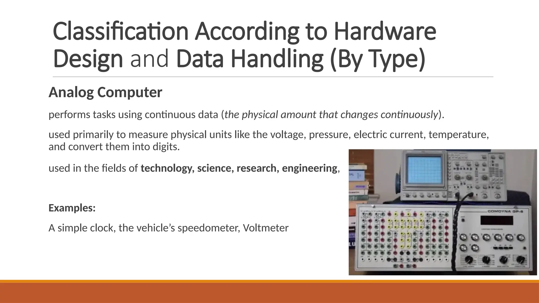Classification According to Hardware
Design and Data Handling (By Type)
Analog Computer
performs tasks using continuous data (the physical amount that changes continuously).
used primarily to measure physical units like the voltage, pressure, electric current, temperature,
and convert them into digits.
used in the fields of technology, science, research, engineering,
Examples:
A simple clock, the vehicle’s speedometer, Voltmeter
 