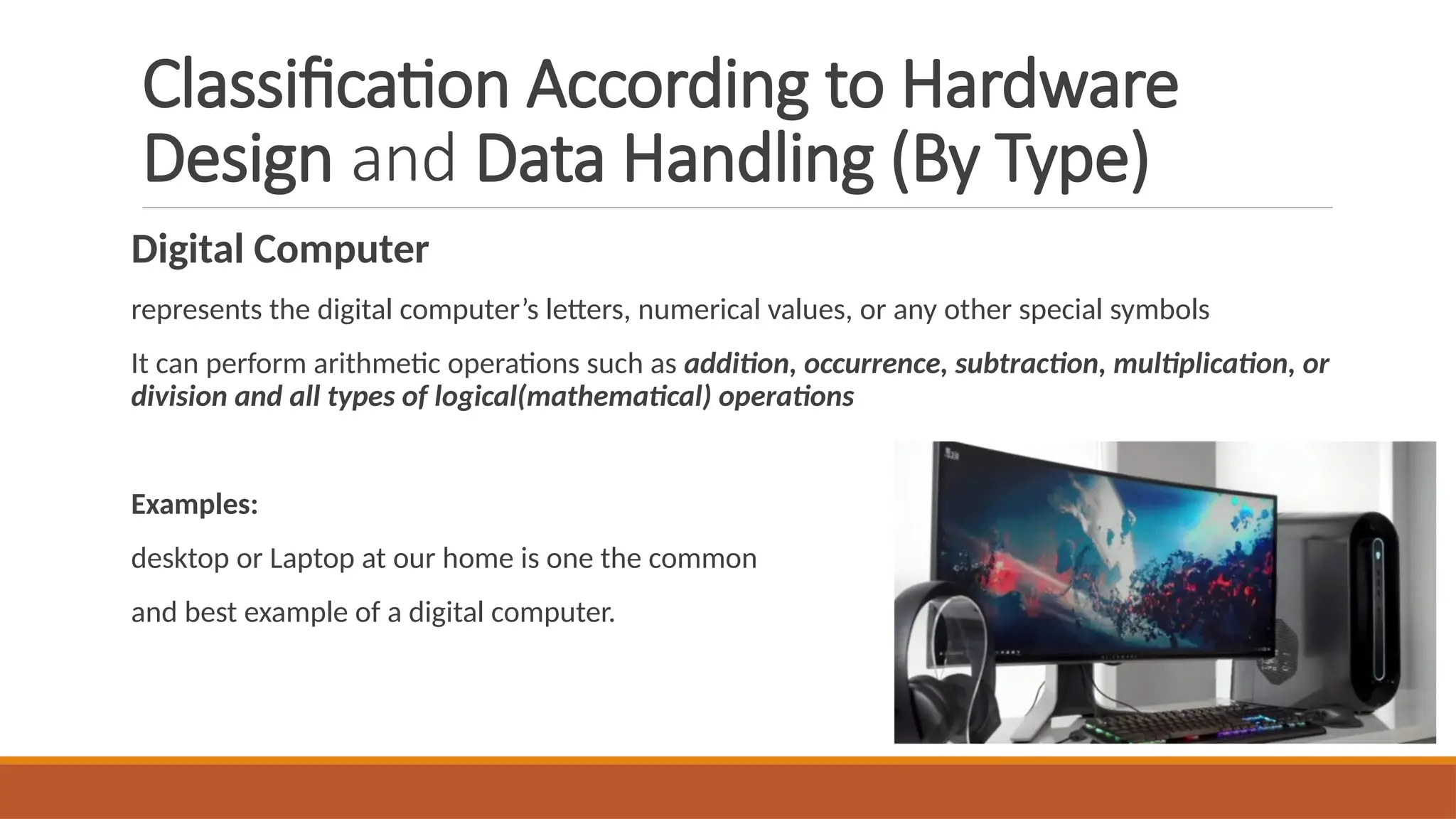 Classification According to Hardware
Design and Data Handling (By Type)
Digital Computer
represents the digital computer’s letters, numerical values, or any other special symbols
It can perform arithmetic operations such as addition, occurrence, subtraction, multiplication, or
division and all types of logical(mathematical) operations
Examples:
desktop or Laptop at our home is one the common
and best example of a digital computer.
 