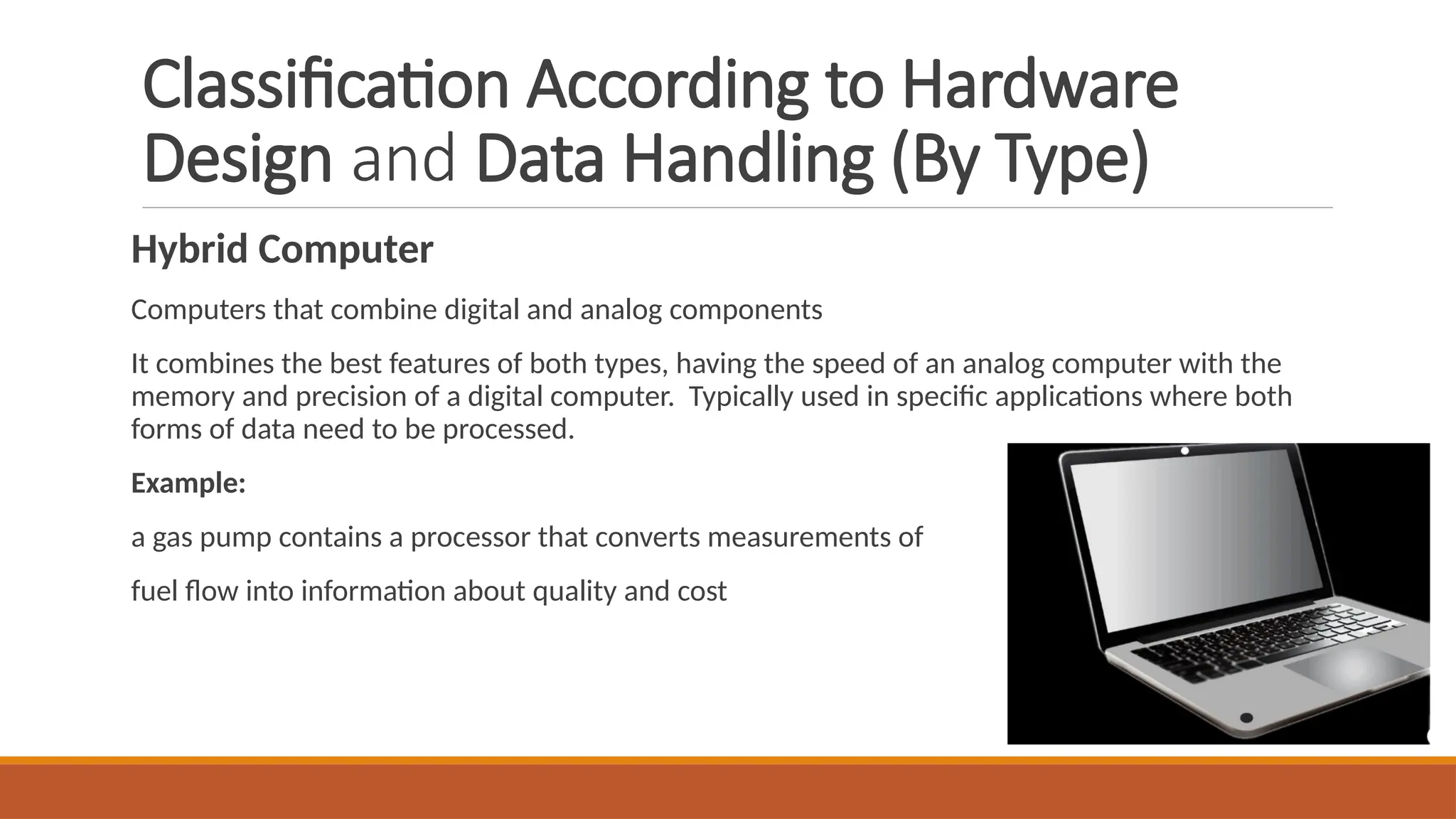 Classification According to Hardware
Design and Data Handling (By Type)
Hybrid Computer
Computers that combine digital and analog components
It combines the best features of both types, having the speed of an analog computer with the
memory and precision of a digital computer. Typically used in specific applications where both
forms of data need to be processed.
Example:
a gas pump contains a processor that converts measurements of
fuel flow into information about quality and cost
 
