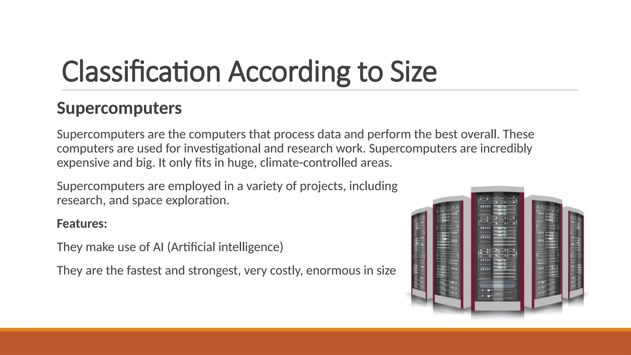 Classification According to Size
Supercomputers
Supercomputers are the computers that process data and perform the best overall. These
computers are used for investigational and research work. Supercomputers are incredibly
expensive and big. It only fits in huge, climate-controlled areas.
Supercomputers are employed in a variety of projects, including nuclear weapon testing, seismic
research, and space exploration.
Features:
They make use of AI (Artificial intelligence)
They are the fastest and strongest, very costly, enormous in size
 