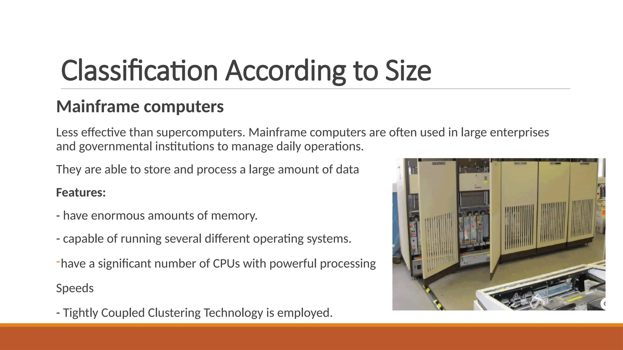 Classification According to Size
Mainframe computers
Less effective than supercomputers. Mainframe computers are often used in large enterprises
and governmental institutions to manage daily operations.
They are able to store and process a large amount of data
Features:
- have enormous amounts of memory.
- capable of running several different operating systems.
-have a significant number of CPUs with powerful processing
Speeds
- Tightly Coupled Clustering Technology is employed.
 