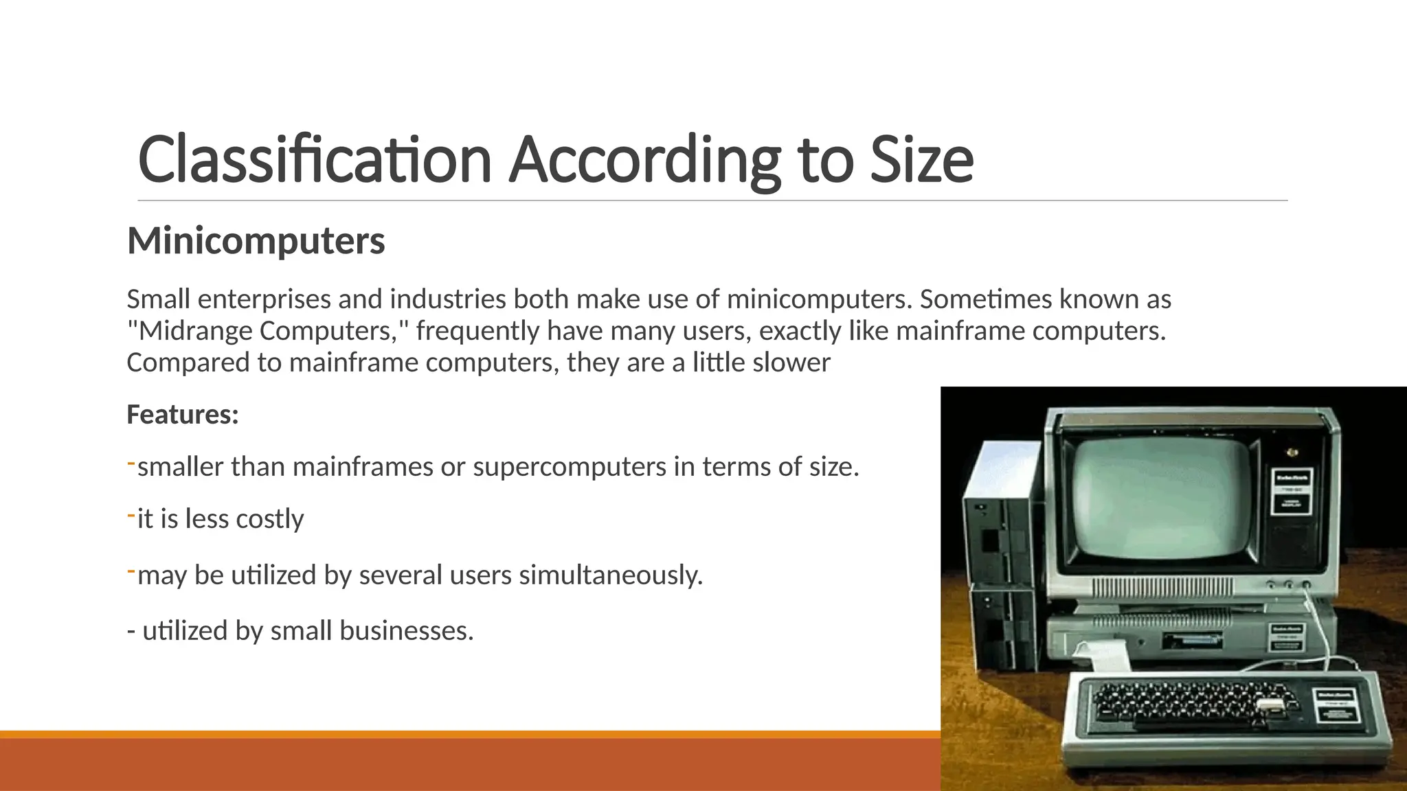 Classification According to Size
Minicomputers
Small enterprises and industries both make use of minicomputers. Sometimes known as
"Midrange Computers," frequently have many users, exactly like mainframe computers.
Compared to mainframe computers, they are a little slower
Features:
-smaller than mainframes or supercomputers in terms of size.
-it is less costly
-may be utilized by several users simultaneously.
- utilized by small businesses.
 