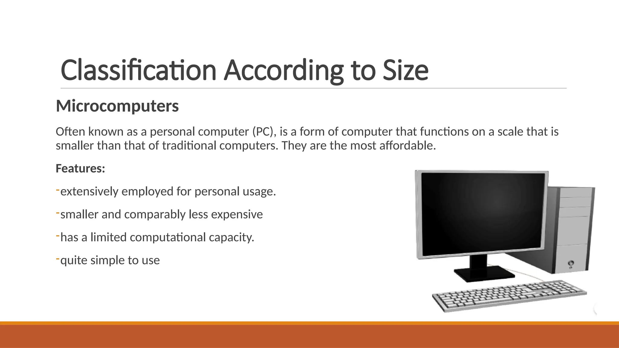 Classification According to Size
Microcomputers
Often known as a personal computer (PC), is a form of computer that functions on a scale that is
smaller than that of traditional computers. They are the most affordable.
Features:
-extensively employed for personal usage.
-smaller and comparably less expensive
-has a limited computational capacity.
-quite simple to use
 