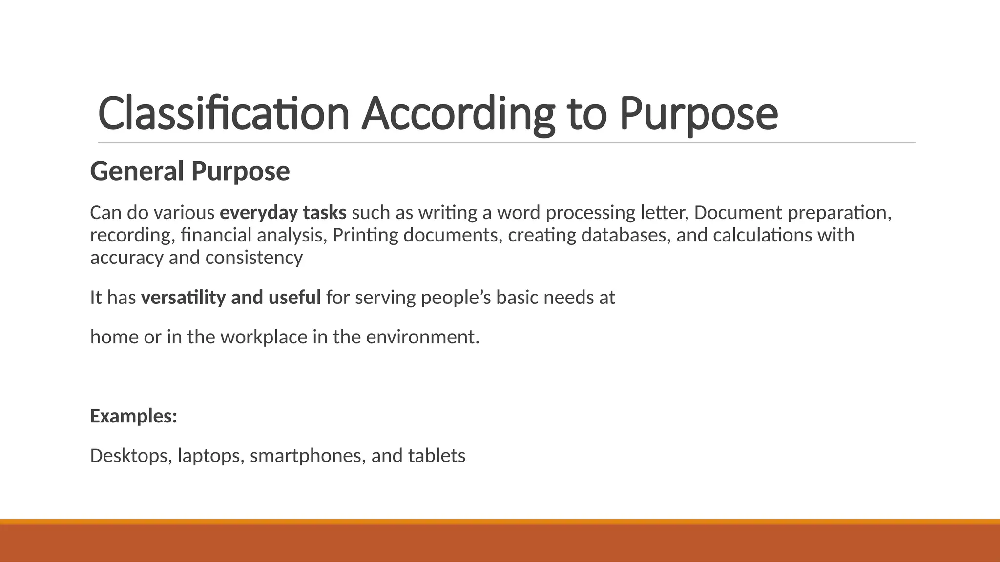 Classification According to Purpose
General Purpose
Can do various everyday tasks such as writing a word processing letter, Document preparation,
recording, financial analysis, Printing documents, creating databases, and calculations with
accuracy and consistency
It has versatility and useful for serving people’s basic needs at
home or in the workplace in the environment.
Examples:
Desktops, laptops, smartphones, and tablets
 