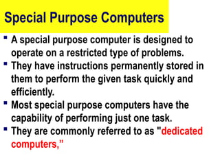 Special Purpose Computers
 A special purpose computer is designed to
operate on a restricted type of problems.
 They have instructions permanently stored in
them to perform the given task quickly and
efficiently.
 Most special purpose computers have the
capability of performing just one task.
 They are commonly referred to as "dedicated
computers,”
16
 