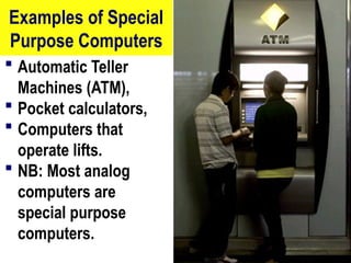 Examples of Special
Purpose Computers
 Automatic Teller
Machines (ATM),
 Pocket calculators,
 Computers that
operate lifts.
 NB: Most analog
computers are
special purpose
computers.
17
 