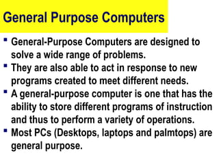 General Purpose Computers
 General-Purpose Computers are designed to
solve a wide range of problems.
 They are also able to act in response to new
programs created to meet different needs.
 A general-purpose computer is one that has the
ability to store different programs of instruction
and thus to perform a variety of operations.
 Most PCs (Desktops, laptops and palmtops) are
general purpose.
18
 