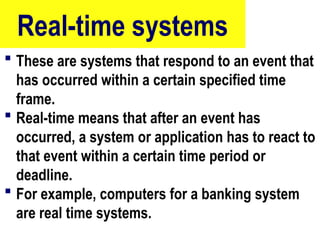 Real-time systems
 These are systems that respond to an event that
has occurred within a certain specified time
frame.
 Real-time means that after an event has
occurred, a system or application has to react to
that event within a certain time period or
deadline.
 For example, computers for a banking system
are real time systems.
22
 