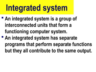 Integrated system
 An integrated system is a group of
interconnected units that form a
functioning computer system.
 An integrated system has separate
programs that perform separate functions
but they all contribute to the same output.
23
 
