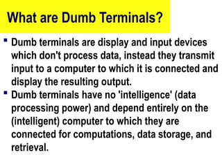 What are Dumb Terminals?
 Dumb terminals are display and input devices
which don't process data, instead they transmit
input to a computer to which it is connected and
display the resulting output.
 Dumb terminals have no 'intelligence' (data
processing power) and depend entirely on the
(intelligent) computer to which they are
connected for computations, data storage, and
retrieval.
8
 