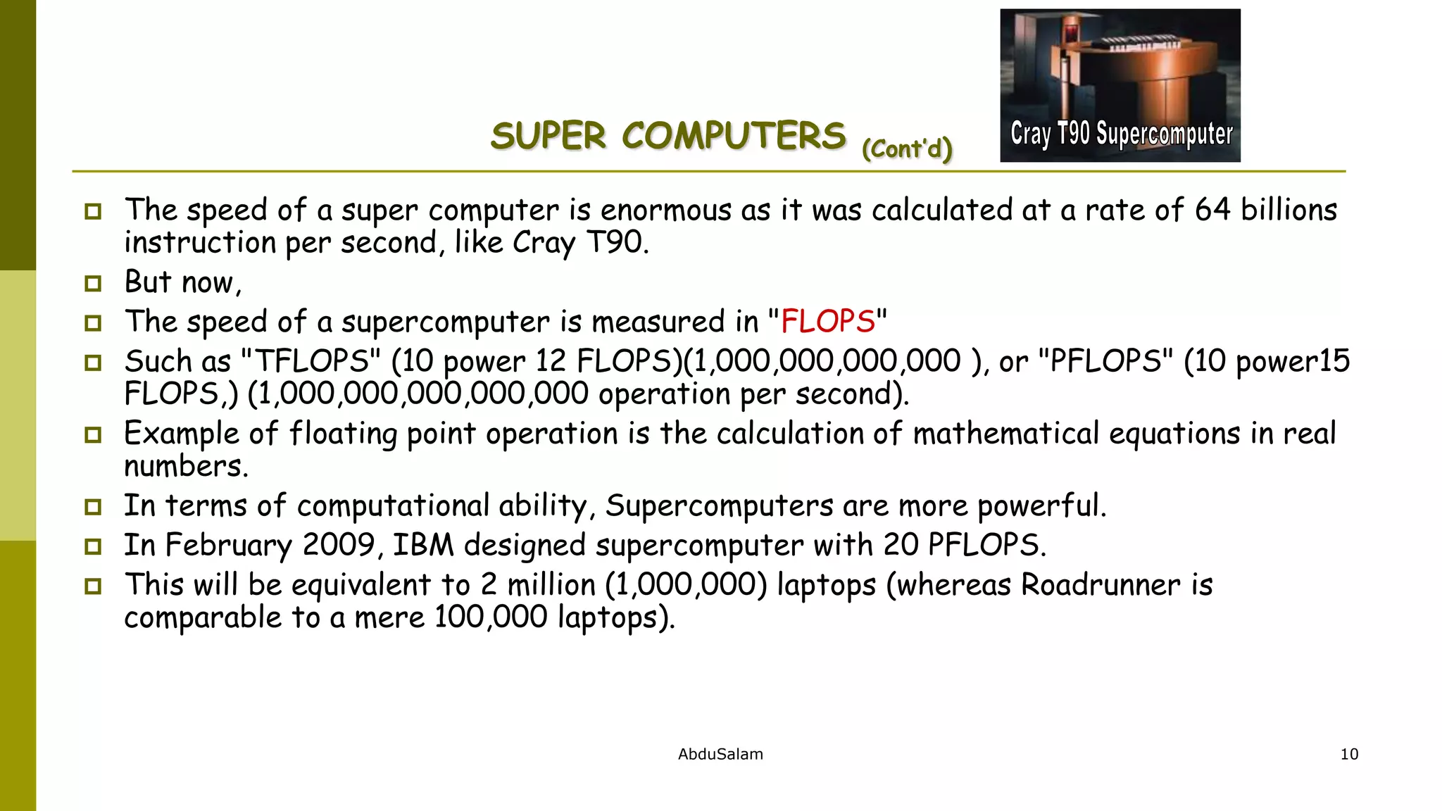 AbduSalam 10
SUPER COMPUTERS (Cont’d)
 The speed of a super computer is enormous as it was calculated at a rate of 64 billions
instruction per second, like Cray T90.
 But now,
 The speed of a supercomputer is measured in "FLOPS"
 Such as "TFLOPS" (10 power 12 FLOPS)(1,000,000,000,000 ), or "PFLOPS" (10 power15
FLOPS,) (1,000,000,000,000,000 operation per second).
 Example of floating point operation is the calculation of mathematical equations in real
numbers.
 In terms of computational ability, Supercomputers are more powerful.
 In February 2009, IBM designed supercomputer with 20 PFLOPS.
 This will be equivalent to 2 million (1,000,000) laptops (whereas Roadrunner is
comparable to a mere 100,000 laptops).
 