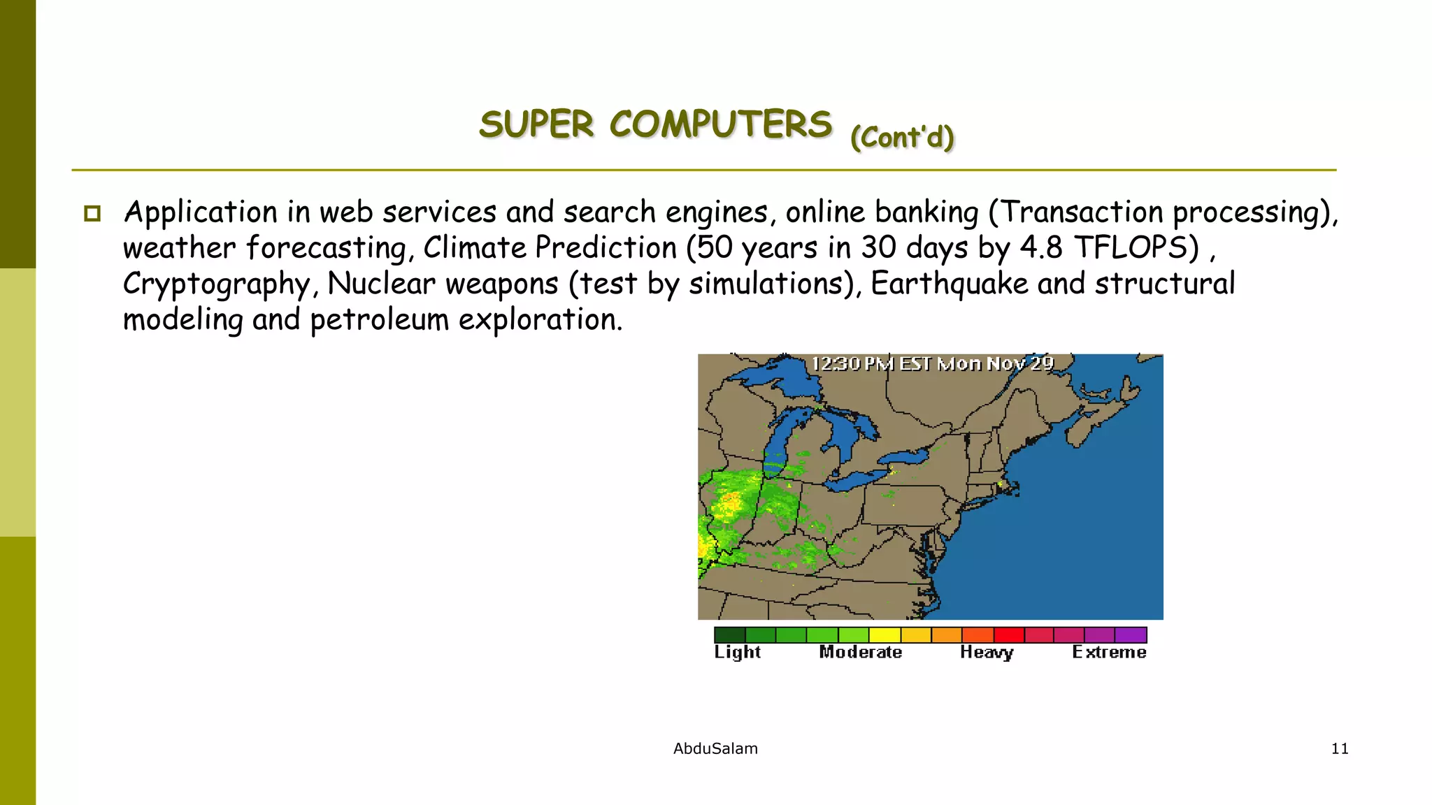 AbduSalam 11
SUPER COMPUTERS (Cont’d)
 Application in web services and search engines, online banking (Transaction processing),
weather forecasting, Climate Prediction (50 years in 30 days by 4.8 TFLOPS) ,
Cryptography, Nuclear weapons (test by simulations), Earthquake and structural
modeling and petroleum exploration.
 