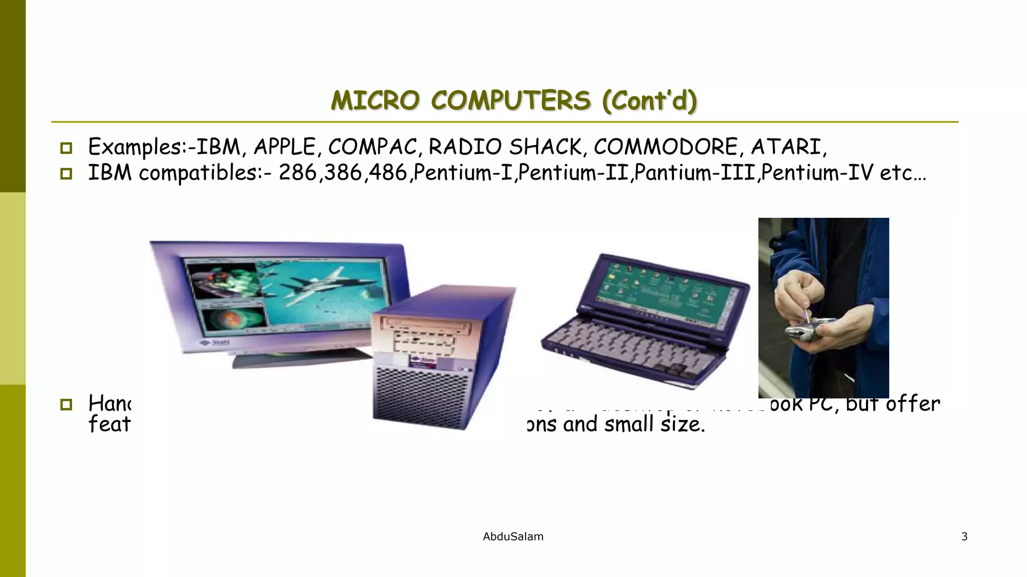 AbduSalam 3
MICRO COMPUTERS (Cont’d)
 Examples:-IBM, APPLE, COMPAC, RADIO SHACK, COMMODORE, ATARI,
 IBM compatibles:- 286,386,486,Pentium-I,Pentium-II,Pantium-III,Pentium-IV etc…
 Handheld PCs (such as PDAs) lack the power of a desktop or notebook PC, but offer
features for users who need limited functions and small size.
 