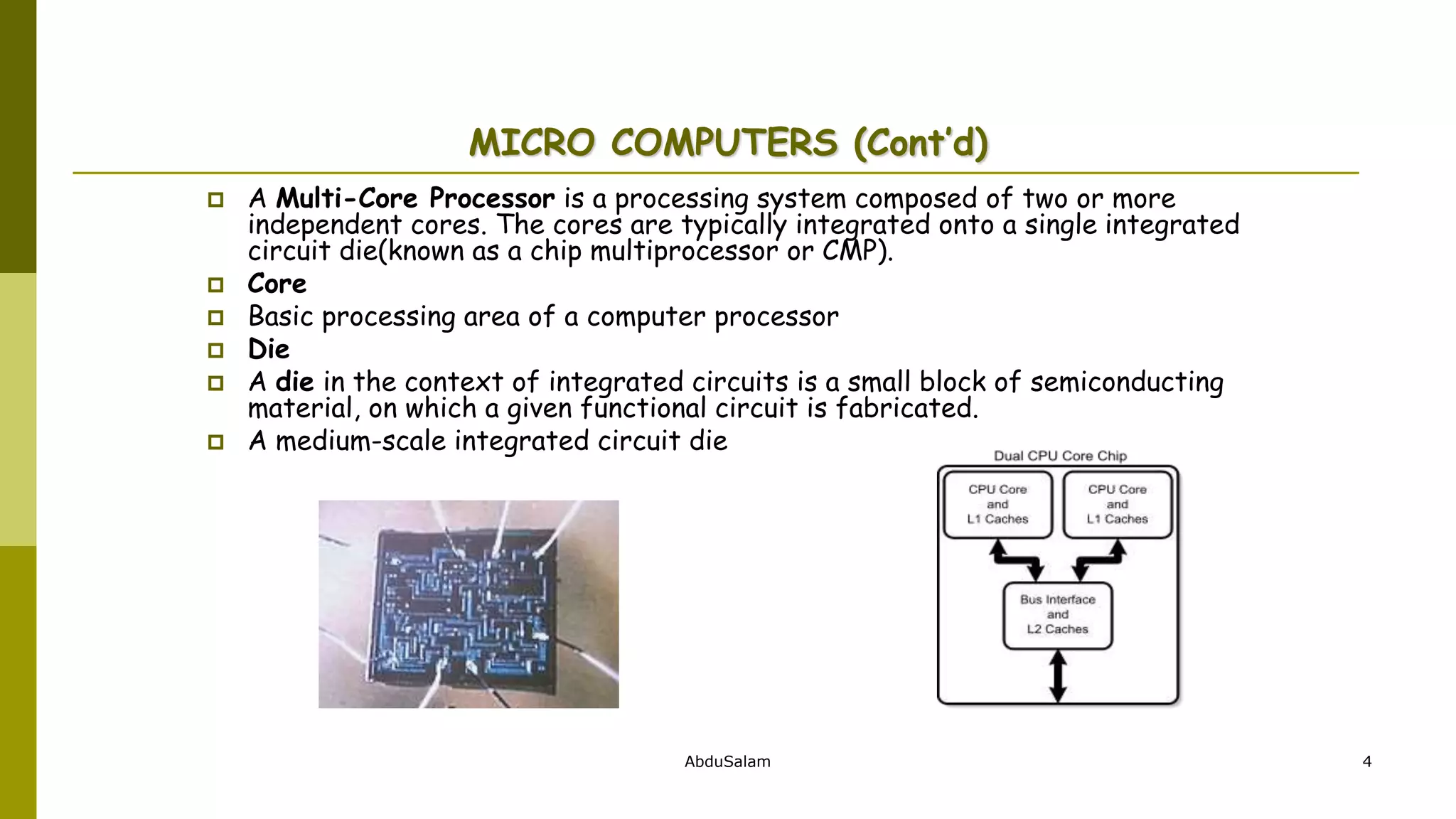 AbduSalam 4
MICRO COMPUTERS (Cont’d)
 A Multi-Core Processor is a processing system composed of two or more
independent cores. The cores are typically integrated onto a single integrated
circuit die(known as a chip multiprocessor or CMP).
 Core
 Basic processing area of a computer processor
 Die
 A die in the context of integrated circuits is a small block of semiconducting
material, on which a given functional circuit is fabricated.
 A medium-scale integrated circuit die
 