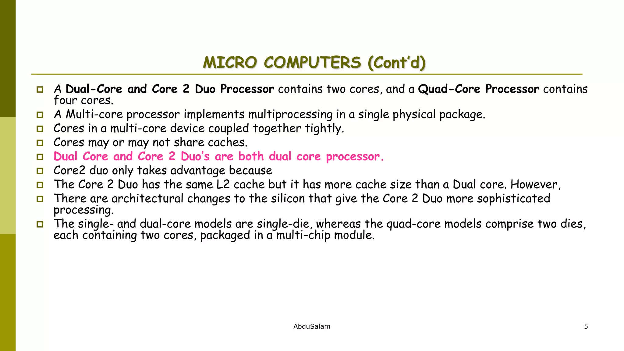 AbduSalam 5
MICRO COMPUTERS (Cont’d)
 A Dual-Core and Core 2 Duo Processor contains two cores, and a Quad-Core Processor contains
four cores.
 A Multi-core processor implements multiprocessing in a single physical package.
 Cores in a multi-core device coupled together tightly.
 Cores may or may not share caches.
 Dual Core and Core 2 Duo’s are both dual core processor.
 Core2 duo only takes advantage because
 The Core 2 Duo has the same L2 cache but it has more cache size than a Dual core. However,
 There are architectural changes to the silicon that give the Core 2 Duo more sophisticated
processing.
 The single- and dual-core models are single-die, whereas the quad-core models comprise two dies,
each containing two cores, packaged in a multi-chip module.
 