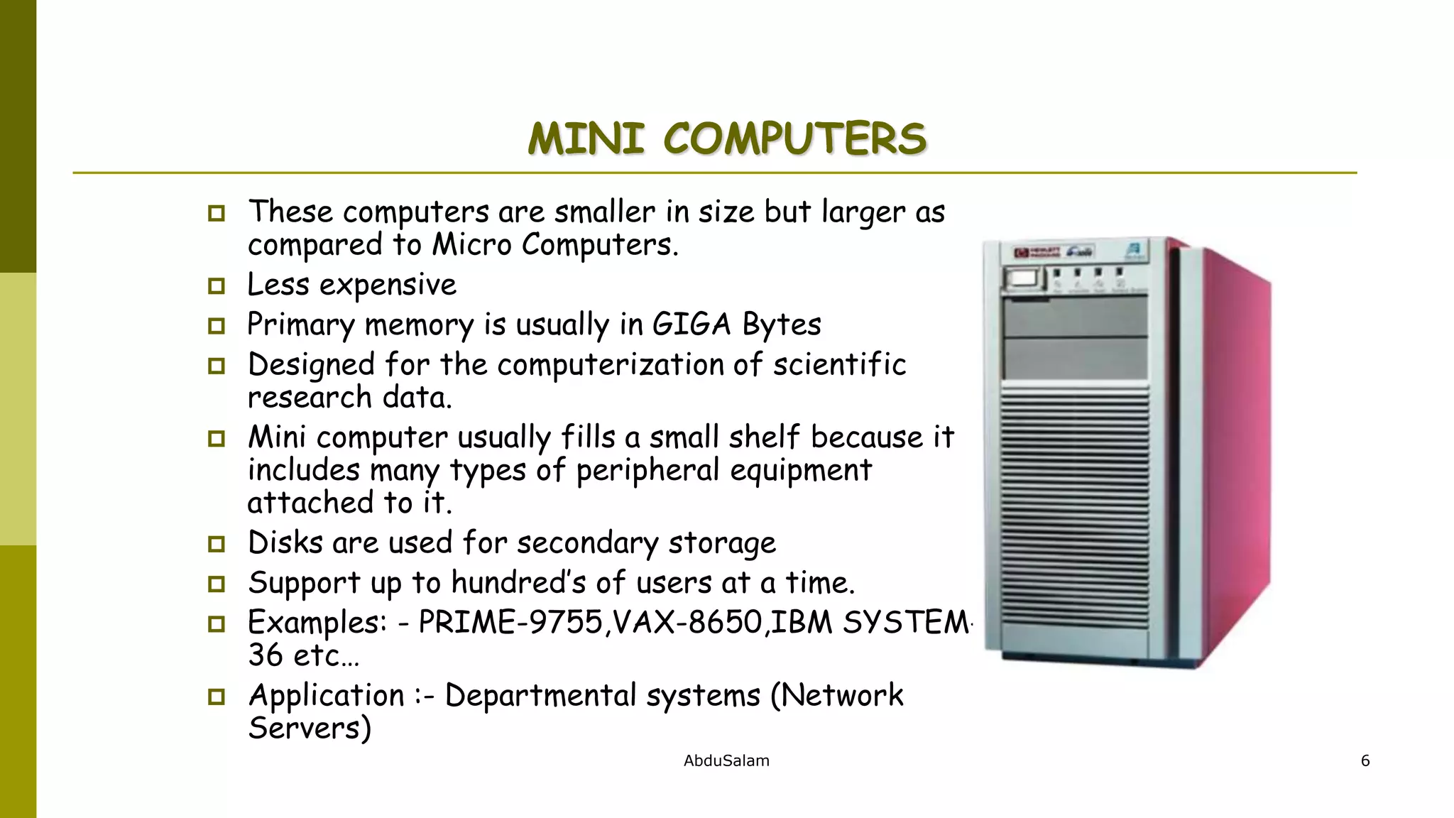 AbduSalam 6
MINI COMPUTERS
 These computers are smaller in size but larger as
compared to Micro Computers.
 Less expensive
 Primary memory is usually in GIGA Bytes
 Designed for the computerization of scientific
research data.
 Mini computer usually fills a small shelf because it
includes many types of peripheral equipment
attached to it.
 Disks are used for secondary storage
 Support up to hundred’s of users at a time.
 Examples: - PRIME-9755,VAX-8650,IBM SYSTEM-
36 etc…
 Application :- Departmental systems (Network
Servers)
 